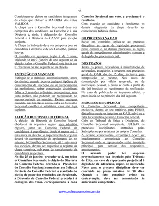 Consideram-se eleitos os candidatos integrantes
da chapa que obtiver a MAIORIA dos votos
VÁLIDOS.
A chapa para o Conselho Seccional deve ser
compostas dos candidatos ao Conselho e à sua
Diretoria e, ainda, à delegação do Conselho
Federal e à Diretoria da CAASP para eleição
conjunta.
A Chapa da Subseção deve ser composta com os
candidatos à diretoria, e de seu Conselho, quando
houver.
O mandato em qualquer órgão é de 3 anos,
iniciando-se em 01/janeiro do ano seguinte ao da
eleição, salvo o Conselho Federal, este inicia em
01/fevereiro do ano seguinte ao da eleição.
EXTINÇÃO DO MANDATO
Extingue-se o mandato automaticamente, antes
do término, quando ocorrer qualquer hipótese de
cancelamento de inscrição ou de licenciamento
do profissional; sofrer condenação disciplinar;
faltar a 3 reuniões ordinárias consecutivas, sem
justo motivo, não podendo ser reconduzido no
mesmo período de mandato. Extinto qualquer
mandato, nas hipóteses acima, cabe ao Conselho
Seccional escolher o substituto, caso não haja
suplente.
ELEIÇÃO DO CONSELHO FEDERAL
A eleição da Diretoria do Conselho Federal
obedecerá às seguintes regras: será admitido
registro, junto ao Conselho Federal, de
candidatura à presidência, desde 6 meses até 1
mês antes da eleição; o requerimento de registro
deverá vir acompanhado do apoiamento de, no
mínimo, 6 Conselhos Seccionais; até 1 mês antes
das eleições, deverá ser requerido o registro da
chapa completa, sob pena de cancelamento da
candidatura respectiva.
No dia 25 de janeiro proceder-se-á, em todos
os Conselhos Seccionais, à eleição da Diretoria
do Conselho Federal, devendo o Presidente
do Conselho Seccional comunicar, em 3 dias, à
diretoria do Conselho Federal, o resultado do
pleito; de posse dos resultados das Seccionais,
a Diretoria do Conselho Federal procederá à
contagem dos votos, correspondendo a cada
Conselho Seccional um voto, e proclamará o
resultado.
Com exceção ao candidato a Presidente, os
demais integrantes da chapa deverão ser
conselheiros federais eleitos.
DO PROCESSO NA OAB
Salvo em contrário, aplica-se ao processo
disciplinar as regras da legislação processual
penal comum e, ao demais processos, as regras
gerais do procedimento administrativo comum e
da legislação processual civil.
DOS PRAZOS
Todos os prazos necessários à manifestação de
advogados, estagiários e terceiros nos processos
geral da OAB são de 15 dias, inclusive para
interposição de recurso. Nos casos de
comunicação por ofício reservado, ou de
notificação pessoal, o prazo se conta a partir do
dia útil imediato ao recebimento da notificação.
No caso de publicação na imprensa oficial, o
prazo inicia-se no primeiro dia útil seguinte.
PROCESSO DISCIPLINAR
O Conselho Seccional tem competência
exclusiva, dentro de seu território, para PUNIR
disciplinarmente os inscritos na OAB, salvo se a
falta for cometida perante o Conselho Federal.
Cabe ao Tribunal de Ética e Disciplina, do
Conselho Seccional competente, JULGAR os
processos disciplinares, instruídos pelas
Subseções ou por relatores do próprio Conselho.
A decisão condenatória irrecorrível dever ser
imediatamente comunicada ao Conselho
Seccional onde o representado tenha inscrição
principal, para constar dos respectivos
assentamentos.
O acusado poder ter suspensa
preventivamente sua inscrição pelo Tribunal
de Ética, em caso de repercussão prejudicial à
dignidade da advocacia, depois de notificado.
Neste caso, o processo disciplinar deve ser
concluído no prazo máximo de 90 dias.
Quando o fato constituir crime ou
contravenção, deve ser comunicado às
autoridades competentes.
www.professoramorim.com.br
12
 