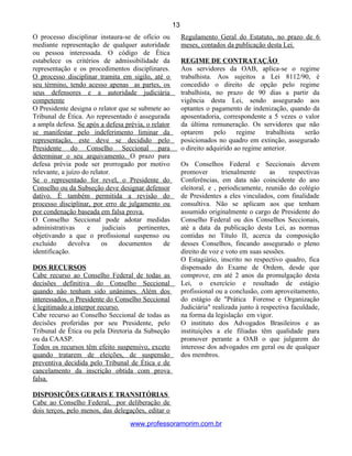 O processo disciplinar instaura-se de ofício ou
mediante representação de qualquer autoridade
ou pessoa interessada. O código de Ética
estabelece os critérios de admissibilidade da
representação e os procedimentos disciplinares.
O processo disciplinar tramita em sigilo, até o
seu término, tendo acesso apenas as partes, os
seus defensores e a autoridade judiciária
competente
O Presidente designa o relator que se submete ao
Tribunal de Ética. Ao representado é assegurada
a ampla defesa. Se após a defesa prévia, o relator
se manifestar pelo indeferimento liminar da
representação, este deve se decidido pelo
Presidente do Conselho Seccional para
determinar o seu arquivamento. O prazo para
defesa prévia pode ser prorrogado por motivo
relevante, a juízo do relator.
Se o representado for revel, o Presidente do
Conselho ou da Subseção deve designar defensor
dativo. É também permitida a revisão do
processo disciplinar, por erro de julgamento ou
por condenação baseada em falsa prova.
O Conselho Seccional pode adotar medidas
administrativas e judiciais pertinentes,
objetivando a que o profissional suspenso ou
excluído devolva os documentos de
identificação.
DOS RECURSOS
Cabe recurso ao Conselho Federal de todas as
decisões definitiva do Conselho Seccional
quando não tenham sido unânimes. Além dos
interessados, o Presidente do Conselho Seccional
é legitimado a interpor recurso.
Cabe recurso ao Conselho Seccional de todas as
decisões proferidas por seu Presidente, pelo
Tribunal de Ética ou pela Diretoria da Subseção
ou da CAASP.
Todos os recursos têm efeito suspensivo, exceto
quando tratarem de eleições, de suspensão
preventiva decidida pelo Tribunal de Ética e de
cancelamento da inscrição obtida com prova
falsa.
DISPOSIÇÕES GERAIS E TRANSITÓRIAS
Cabe ao Conselho Federal, por deliberação de
dois terços, pelo menos, das delegações, editar o
Regulamento Geral do Estatuto, no prazo de 6
meses, contados da publicação desta Lei.
REGIME DE CONTRATAÇÃO
Aos servidores da OAB, aplica-se o regime
trabalhista. Aos sujeitos a Lei 8112/90, é
concedido o direito de opção pelo regime
trabalhista, no prazo de 90 dias a partir da
vigência desta Lei, sendo assegurado aos
optantes o pagamento de indenização, quando da
aposentadoria, correspondente a 5 vezes o valor
da última remuneração. Os servidores que não
optarem pelo regime trabalhista serão
posicionados no quadro em extinção, assegurado
o direito adquirido ao regime anterior.
Os Conselhos Federal e Seccionais devem
promover trienalmente as respectivas
Conferências, em data não coincidente do ano
eleitoral, e , periodicamente, reunião do colégio
de Presidentes a eles vinculados, com finalidade
consultiva. Não se aplicam aos que tenham
assumido originalmente o cargo de Presidente do
Conselho Federal ou dos Conselhos Seccionais,
até a data da publicação desta Lei, as normas
contidas no Título II, acerca da composição
desses Conselhos, fincando assegurado o pleno
direito de voz e voto em suas sessões.
O Estagiário, inscrito no respectivo quadro, fica
dispensado do Exame de Ordem, desde que
comprove, em até 2 anos da promulgação desta
Lei, o exercício e resultado de estágio
profissional ou a conclusão, com aproveitamento,
do estágio de "Prática Forense e Organização
Judiciária" realizada junto à respectiva faculdade,
na forma da legislação em vigor.
O instituto dos Advogados Brasileiros e as
instituições a ele filiadas têm qualidade para
promover perante a OAB o que julgarem do
interesse dos advogados em geral ou de qualquer
dos membros.
www.professoramorim.com.br
13
 