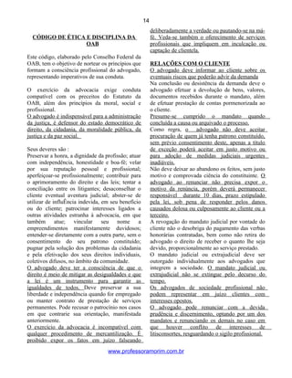 CÓDIGO DE ÉTICA E DISCIPLINA DA
OAB
Este código, elaborado pelo Conselho Federal da
OAB, tem o objetivo de nortear os princípios que
formam a consciência profissional do advogado,
representando imperativos de sua conduta.
O exercício da advocacia exige conduta
compatível com os preceitos do Estatuto da
OAB, além dos princípios da moral, social e
profissional.
O advogado é indispensável para a administração
da justiça, é defensor do estado democrático de
direito, da cidadania, da moralidade pública, da
justiça e da paz social.
Seus deveres são :
Preservar a honra, a dignidade da profissão; atuar
com independência, honestidade e boa-fé; velar
por sua reputação pessoal e profissional;
aperfeiçoar-se profissionalmente; contribuir para
o aprimoramento do direito e das leis; tentar a
conciliação entre os litigantes; desaconselhar o
cliente eventual aventura judicial; abster-se de
utilizar de influÊncia indevida, em seu benefício
ou do cliente; patrocinar interesses ligados a
outras atividades estranha à advocacia, em que
também atue; vincular seu nome a
empreendimentos manifestamente duvidosos;
entender-se diretamente com a outra parte, sem o
consentimento do seu patrono constituído;
pugnar pela solução dos problemas da cidadania
e pela efetivação dos seus direitos individuais,
coletivos difusos, no âmbito da comunidade.
O advogado deve ter a consciência de que o
direito é meio de mitigar as desigualdades e que
a lei é um instrumento para garantir as
igualdades de todos. Deve preservar a sua
liberdade e independência quando for empregado
ou manter contrato de prestação de serviços
permanentes. Pode recusar o patrocínio nos casos
em que contrarie sua orientação, manifestada
anteriormente.
O exercício da advocacia é incompatível com
qualquer procedimento de mercantilização. É
proibido expor os fatos em juízo falseando
deliberadamente a verdade ou pautando-se na má-
fé. Veda-se também o oferecimento de serviços
profissionais que impliquem em inculcação ou
captação de clientela.
RELAÇÕES COM O CLIENTE
O advogado deve informar ao cliente sobre os
eventuais riscos que poderão advir da demanda
Na conclusão ou desistência da demanda deve o
advogado efetuar a devolução de bens, valores,
documentos recebidos durante o mandato, além
de efetuar prestação de contas pormenorizada ao
o cliente.
Presume-se cumprido o mandato quando
concluída a causa ou arquivado o processo.
Como regra, o advogado não deve aceitar
procuração de quem já tenha patrono constituído,
sem prévio consentimento deste, apenas a título
de exceção poderá aceitar em justo motivo ou
para adoção de medidas judiciais urgentes
inadiáveis.
Não deve deixar ao abandono os feitos, sem justo
motivo e comprovada ciência do constituinte. O
advogado ao renunciar não precisa expor o
motivo da renúncia, porém deverá permanecer
responsável durante 10 dias, prazo estipulado
pela lei, sob pena de responder pelos danos
causados dolosa ou culposamente ao cliente ou a
terceiro.
A revogação do mandato judicial por vontade do
cliente não o desobriga do pagamento das verbas
honorárias contratadas, bem como não retira do
advogado o direito de receber o quanto lhe seja
devido, proporcionalmente ao serviço prestado.
O mandato judicial ou extrajudicial deve ser
outorgado individualmente aos advogados que
integrem a sociedade. O mandato judicial ou
extrajudicial não se extingue pelo decurso do
tempo.
Os advogados de sociedade profissional não
podem representar em juízo clientes com
interesses opostos.
O advogado pode renunciar com a devida
prudência e discernimento, optando por um dos
mandatos e renunciando os demais no caso em
que houver conflito de interesses de
litisconsortes, resguardando o sigilo profissional.
www.professoramorim.com.br
14
 