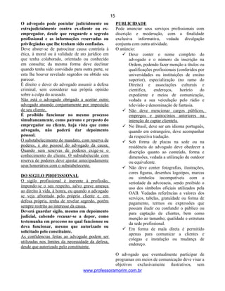 O advogado pode postular judicialmente ou
extrajudicialmente contra ex-cliente ou ex-
empregador, desde que resguarde o segredo
profissional e as informações reservadas ou
privilegiadas que lhe tenham sido confiadas.
Deve abster-se de patrocinar causa contrária à
ética, à moral ou à validade de ato jurídico em
que tenha colaborado, orientado ou conhecido
em consulta; da mesma forma deve declinar
quando tenha sido convidado para outra parte, se
esta lhe houver revelado segredos ou obtido seu
parecer.
É direito e dever do advogado assumir a defesa
criminal, sem considerar sua própria opinião
sobre a culpa do acusado.
Não está o advogado obrigado a aceitar outro
advogado atuando conjuntamente por imposição
de seu cliente.
É proibido funcionar no mesmo processo
simultaneamente, como patrono e preposto do
empregador ou cliente, haja vista que como
advogado, não poderá dar depoimento
pessoal.
O substabelecimento do mandato, com reserva de
poderes, é ato pessoal do advogado da causa;
Quando sem reservas de poderes exige-se o
conhecimento do cliente. O substabelecido com
reserva de poderes deve ajustar antecipadamente
seus honorários com o substabelecente.
DO SIGILO PROFISSIONAL
O sigilo profissional é inerente à profissão,
impondo-se o seu respeito, salvo grave ameaça
ao direito à vida, à honra, ou quando o advogado
se veja afrontado pelo próprio cliente e, em
defesa própria, tenha de revelar segredo, porém
sempre restrito ao interesse da causa.
Deverá guardar sigilo, mesmo em depoimento
judicial, cabendo recusar-se a depor, como
testemunha em processo no qual funcionou ou
deva funcionar, mesmo que autorizado ou
solicitado pelo constituinte.
As confidencias feitas ao advogado podem ser
utilizadas nos limites da necessidade da defesa,
desde que autorizado pelo constituinte.
PUBLICIDADE
Pode anunciar seus serviços profissionais com
discrição e moderação, com a finalidade
exclusiva informativa, vedada divulgação
conjunta com outra atividade.
O anúncio:
 Deve conter o nome completo do
advogado e o número da inscrição na
Ordem, podendo fazer menção a títulos ou
qualificações profissionais (conferidos por
universidades ou instituições de ensino
superior), especialização (no ramo do
Direito) e associações culturais e
cientifica, endereços, horário do
expediente e meios de comunicação,
vedada a sua veiculação pelo rádio e
televisão e denominação de fantasia.
 Não deve mencionar cargos públicos,
empregos e patrocínios anteriores na
intenção de captar clientela.
 No Brasil, deve ser em idioma português,
quando em estrangeiro, deve acompanhar
da respectiva tradução.
 Sob forma de placas na sede ou na
residência do advogado deve obedecer a
discrição quanto ao conteúdo, forma e
dimensões, vedada a utilização de outdoor
ou equivalente.
 Não deve conter fotografias, ilustrações,
cores figuras, desenhos logotipos, marcas
ou símbolos incompatíveis com a
seriedade da advocacia, sendo proibido o
uso dos símbolos oficiais utilizados pela
OAB. Vedadas referências a valores dos
serviços, tabelas, gratuidade ou forma de
pagamento, termos ou expressões que
possam iludir ou confundir o público ou
para captação de clientes, bem como
menção ao tamanho, qualidade e estrutura
da sede profissional.
 Em forma de mala direta é permitido
apenas para comunicar a clientes e
colegas e instalação ou mudança de
endereço.
O advogado que eventualmente participar de
programas em meios de comunicação deve visar a
objetivos exclusivamente ilustrativos, sem
www.professoramorim.com.br
15
 