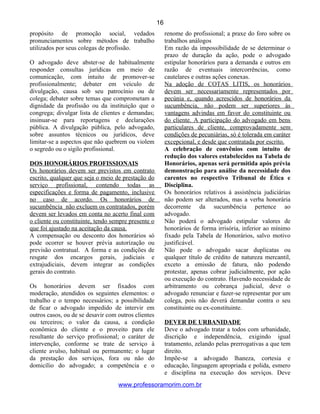 propósito de promoção social, vedados
pronunciamentos sobre métodos de trabalho
utilizados por seus colegas de profissão.
O advogado deve abster-se de habitualmente
responder consultas jurídicas em meio de
comunicação, com intuito de promover-se
profissionalmente; debater em veículo de
divulgação, causa sob seu patrocínio ou de
colega; debater sobre temas que comprometam a
dignidade da profissão ou da instituição que o
congrega; divulgar lista de clientes e demandas;
insinuar-se para reportagens e declarações
pública. A divulgação pública, pelo advogado,
sobre assuntos técnicos ou jurídicos, deve
limitar-se a aspectos que não quebrem ou violem
o segredo ou o sigilo profissional.
DOS HONORÁRIOS PROFISSIONAIS
Os honorários devem ser previstos em contrato
escrito, qualquer que seja o meio de prestação do
serviço profissional, contendo todas as
especificações e forma de pagamento, inclusive
no caso de acordo. Os honorários de
sucumbência não excluem os contratados, porém
devem ser levados em conta no acerto final com
o cliente ou constituinte, tendo sempre presente o
que foi ajustado na aceitação da causa.
A compensação ou desconto dos honorários só
pode ocorrer se houver prévia autorização ou
previsão contratual. A forma e as condições de
resgate dos encargos gerais, judiciais e
extrajudiciais, devem integrar as condições
gerais do contrato.
Os honorários devem ser fixados com
moderação, atendidos os seguintes elementos: o
trabalho e o tempo necessários; a possibilidade
de ficar o advogado impedido de intervir em
outros casos, ou de se desavir com outros clientes
ou terceiros; o valor da causa, a condição
econômica do cliente e o proveito para ele
resultante do serviço profissional; o caráter de
intervenção, conforme se trate de serviço à
cliente avulso, habitual ou permanente; o lugar
da prestação dos serviços, fora ou não do
domicílio do advogado; a competência e o
renome do profissional; a praxe do foro sobre os
trabalhos análogos
Em razão da impossibilidade de se determinar o
prazo de duração da ação, pode o advogado
estipular honorários para a demanda e outros em
razão de eventuais intercorrências, como
cautelares e outras ações conexas.
Na adoção de COTAS LITIS, os honorários
devem ser necessariamente representados por
pecúnia e, quando acrescidos de honorários da
sucumbência, não podem ser superiores às
vantagens advindas em favor do constituinte ou
do cliente. A participação do advogado em bens
particulares de cliente, comprovadamente sem
condições de pecuniárias, só é tolerada em caráter
excepcional, e desde que contratada por escrito.
A celebração de convênios com intuito de
redução dos valores estabelecidos na Tabela de
Honorários, apenas será permitida após prévia
demonstração para análise da necessidade dos
carentes no respectivo Tribunal de Ética e
Disciplina.
Os honorários relativos à assistência judiciárias
não podem ser alterados, mas a verba honorária
decorrente da sucumbência pertence ao
advogado.
Não poderá o advogado estipular valores de
honorários de forma irrisória, inferior ao mínimo
fixado pela Tabela de Honorários, salvo motivo
justificável.
Não pode o advogado sacar duplicatas ou
qualquer título de crédito de natureza mercantil,
exceto a emissão de fatura, não podendo
protestar, apenas cobrar judicialmente, por ação
ou execução do contrato. Havendo necessidade de
arbitramento ou cobrança judicial, deve o
advogado renunciar e fazer-se representar por um
colega, pois não deverá demandar contra o seu
constituinte ou ex-constituinte.
DEVER DE URBANIDADE
Deve o advogado tratar a todos com urbanidade,
discrição e independência, exigindo igual
tratamento, zelando pelas prerrogativas a que tem
direito.
Impõe-se a advogado lhaneza, cortesia e
educação, linguagem apropriada e polida, esmero
e disciplina na execução dos serviços. Deve
www.professoramorim.com.br
16
 