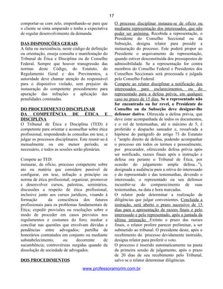 comportar-se com zelo, empenhando-se para que
o cliente se sinta amparado e tenha a expectativa
de regular desenvolvimento da demanda.
DAS DISPOSIÇÕES GERAIS
A falta ou inexistência, neste código de definição
ou orientação, enseja consulta e manifestação do
Tribunal de Ética e Disciplina ou do Conselho
Federal. Sempre que houver transgressão das
normas deste Código, do Estatuto, do
Regulamento Geral e dos Provimentos, a
autoridade deve chamar atenção do responsável
para o dispositivo violado, sem prejuízo da
instauração do competente procedimento para
apuração das infrações e aplicação das
penalidades cominadas.
DO PROCEDIMENTO DISCIPLINAR
DA COMPETÊNCIA DE ÉTICA E
DISCIPLINA
O Tribunal de Ética e Disciplina (TED) é
competente para orientar e aconselhar sobre ética
profissional, respondendo às consultas em tese, e
julgar os processos disciplinares. Este reunir-se-á
mensalmente ou em menor período, se
necessário, e todos as sessões serão plenárias.
Compete ao TED:
instaurar, de ofício, processo competente sobre
ato ou matéria que considere passível de
configurar, em tese, infração a princípio ou
norma de ética profissional; organizar, promover
e desenvolver cursos, palestras, seminários,
discussões a respeito de ética profissional,
inclusive junto aos cursos jurídicos, visando à
formação da consciência dos futuros
profissionais para os problemas fundamentais de
Ética; expedir provisões ou resoluções sobre o
modo de proceder em casos previstos nos
regulamentos e costumes do foro; mediar e
conciliar nas questões que envolvam dúvidas e
pendências entre advogados; partilha de
honorários contratados em conjunto ou mediante
substabelecimento, ou decorrente de
sucumbência; controvérsias surgidas quando da
dissolução de sociedade de advogados.
DOS PROCEDIMENTOS
O processo disciplinar instaura-se de ofício ou
mediante representação dos interessados, que não
poder ser anônima. Recebida a representação, o
Presidente do Conselho Seccional ou da
Subseção, designa relator para presidir a
instauração do processo. Este poderá propor ao
Presidente o arquivamento da representação,
quando estiver desconstituída dos pressupostos de
admissibilidade. Se a representação for contra
membros do Conselho Federal e Presidentes dos
Conselhos Seccionais será processada e julgada
pelo Conselho Federal.
Compete ao relator disciplinar a notificação dos
interessados para esclarecimentos, ou do
representado para a defesa prévia, em qualquer
caso no prazo de 15 dias. Se o representado não
for encontrado ou for revel, o Presidente do
Conselho ou da Subseção deve designar-lhe
defensor dativo. Oferecida a defesa prévia, que
deve estar acompanhada de todos os documentos,
e o rol de testemunhas, até o máximo de 5, é
proferido o despacho saneador e, ressalvada a
hipótese do parágrafo do artigo 73 do Estatuto
( "amplo direito de defesa, podendo acompanhar
o processo em todos os termos e pessoalmente,
por procurador, oferecendo defesa prévia após
ser notificado, razoes finais após a instrução e
defesa ora perante o Tribunal de Ética, por
ocasião do julgamento ampla defesa..."),
designada a audiência para a oitiva do interessado
e do representado e das testemunhas, devendo o
interessado, o representado ou seu defensor
incumbir-se do comparecimento de suas
testemunhas, na data e hora marcadas.
O relator pode determinar a realização de
diligências que julgar convenientes. Concluída a
instrução, será aberto o prazo sucessivo de 15
dias para a apresentação de razoes finais e pelo
interessado e pelo representado, após a juntada da
última intimação. Extinto o prazo das razoes
finais, o relator profere parecer preliminar, a ser
submetido ao tribunal. O presidente deste, após o
recebimento do processo devidamente instruído,
designa relator para proferir o voto.
O processo é inserido automaticamente na pauta
da primeira sessão de julgamento, após o prazo
de 20 dias de seu recebimento pelo Tribunal,
salvo se o relator determinar diligências.
www.professoramorim.com.br
17
 