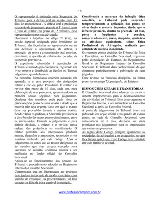 O representado é intimado pela Secretaria do
Tribunal para a defesa oral na sessão, com 15
dias de antecedência . A defesa oral é produzida
na sessão de julgamento perante o Tribunal, após
o voto do relator, no prazo de 15 minutos, pelo
representado ou por seu advogado.
Ocorrendo a hipótese do artigo 70 (ver), na
sessão especial designada pelo Presidente do
Tribunal, são facultadas ao representado ou ao
seu defensor a apresentação de defesa, a
produção de prova e a sustentação oral, restritas,
entretanto, à questão do cabimento, ou não, da
suspensão preventiva.
O expediente submetido à apreciação do
Tribunal é autuado pela Secretaria, registrado em
livro próprio e distribuído às Seções ou Turmas
julgadoras, quando houver.
As consultas formuladas recebem autuação em
apartado, e a esse processo são designados
relator e revisor, pelo Presidente. O relator e o
revisor têm prazo de 10 dias, cada um, para
elaboração de seus pareceres, apresentando-os na
primeira sessão seguinte, para julgamento.
Qualquer dos membros pode pedir vista do
processo pelo prazo de uma sessão e desde que a
matéria não seja urgente, caso em que o exame
deve ser procedido durante a mesma sessão.
Sendo vários os pedidos, a Secretaria providencia
a distribuição do prazo, proporcionalmente, entre
os interessados. Durante o julgamento e para
dirimir dúvidas, o relator e o revisor, nessa
ordem, têm preferência na manifestação. O
relator permitira aos interessados produzir
provas, alegações e arrazoados, respeitado o rito
sumário atribuído por este código. Após o
julgamento, os autos vão ao relator designado ou
ao membro que tiver parecer vencedor para
lavratura de acórdão, contendo ementa a ser
publicada no órgão oficial do Conselho
Seccional.
Aplica-se ao funcionamento das sessões do
Tribunal o procedimento adotado no Regimento
Interno do Conselho Seccional.
Comprovado que os interessados no processo
nele tenham intervindo de modo temerário, com
sentido de emulação ou procrastinação, tal fato
caracteriza falta de ética passível de punição.
Considerada a natureza da infração ética
cometida, o Tribunal pode suspender
temporariamente a aplicação das penas de
advertência e censura impostas, desde que o
infrator primário, dentro do prazo de 120 dias,
passe a freqüentar e conclua,
comprovadamente, curso, simpósio, seminário
ou atividade equivalente, sobre Ética
Profissional do Advogado, realizada por
entidade de notória idoneidade.
Os recursos contra decisões do Tribunal de Ética
e Disciplina, ao Conselho Seccional, regem-se
pelas disposições do Estatuto, do Regulamento
Geral e do Regimento Interno do Conselho
Seccional. O Tribunal dará conhecimento de que
determine periodicamente a publicação de seus
julgados.
Cabe revisão do Processo disciplina, na forma
prescrita no artigo 73, parágrafo, do Estatuto.
DISPOSIÇÕES GERAIS E TRANSITÓRIAS
O Conselho Seccional deve oferecer os meios e
suporte imprescritíveis para o desenvolvimento
das atividades do Tribunal. Este deve organizar o
Regimento Interno, a ser submetido ao Conselho
Seccional e, após, ao Conselho Federal.
A pauta de julgamentos do Tribunal dever ser
publicado em órgão oficial e no quadro de avisos
gerais, na sede do Conselho Seccional, com
antecedência de 6 dias, devendo ser dada
prioridade nos julgamentos para os interessados
que estiverem presentes.
As regras deste Código obrigam igualmente as
sociedades de advogados e os estagiários, no que
lhes forem aplicáveis. Este Código tem validade
em todo território acional.
www.professoramorim.com.br
18
 