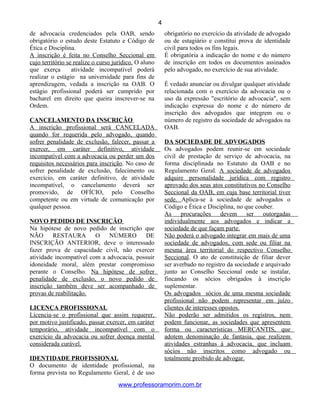 de advocacia credenciados pela OAB, sendo
obrigatório o estudo deste Estatuto e Código de
Ética e Disciplina.
A inscrição é feita no Conselho Seccional em
cujo território se realize o curso jurídico. O aluno
que exerça atividade incompatível poderá
realizar o estágio na universidade para fins de
aprendizagem, vedada a inscrição na OAB. O
estágio profissional poderá ser cumprido por
bacharel em direito que queira inscrever-se na
Ordem.
CANCELAMENTO DA INSCRIÇÃO
A inscrição profissional será CANCELADA
quando for requerida pelo advogado, quando
sofrer penalidade de exclusão, falecer, passar a
exercer, em caráter definitivo, atividade
incompatível com a advocacia ou perder um dos
requisitos necessários para inscrição. No caso de
sofrer penalidade de exclusão, falecimento ou
exercício, em caráter definitivo, de atividade
incompatível, o cancelamento deverá ser
promovido, de OFÍCIO, pelo Conselho
competente ou em virtude de comunicação por
qualquer pessoa.
NOVO PEDIDO DE INSCRIÇÃO
Na hipótese de novo pedido de inscrição que
NÃO RESTAURA O NÚMERO DE
INSCRIÇÃO ANTERIOR, deve o interessado
fazer prova de capacidade civil, não exercer
atividade incompatível com a advocacia, possuir
idoneidade moral, além prestar compromisso
perante o Conselho. Na hipótese de sofrer
penalidade de exclusão, o novo pedido de
inscrição também deve ser acompanhado de
provas de reabilitação.
LICENÇA PROFISSIONAL
Licencia-se o profissional que assim requerer,
por motivo justificado, passar exercer, em caráter
temporário, atividade incompatível com o
exercício da advocacia ou sofrer doença mental
considerada curável.
IDENTIDADE PROFISSIONAL
O documento de identidade profissional, na
forma prevista no Regulamento Geral, é de uso
obrigatório no exercício da atividade de advogado
ou de estagiário e constitui prova de identidade
civil para todos os fins legais.
É obrigatória a indicação do nome e do número
de inscrição em todos os documentos assinados
pelo advogado, no exercício de sua atividade.
É vedado anunciar ou divulgar qualquer atividade
relacionada com o exercício da advocacia ou o
uso da expressão "escritório de advocacia", sem
indicação expressa do nome e do número de
inscrição dos advogados que integrem ou o
número de registro da sociedade de advogados na
OAB.
DA SOCIEDADE DE ADVOGADOS
Os advogados podem reunir-se em sociedade
civil de prestação de serviço de advocacia, na
forma disciplinada no Estatuto da OAB e no
Regulamento Geral. A sociedade de advogados
adquire personalidade jurídica com registro
aprovado dos seus atos constitutivos no Conselho
Seccional da OAB, em cuja base territorial tiver
sede. Aplica-se à sociedade de advogados o
Código e Ética e Disciplina, no que couber.
As procurações devem ser outorgadas
individualmente aos advogados e indicar a
sociedade de que façam parte.
Não poderá o advogado integrar em mais de uma
sociedade de advogados, com sede ou filiar na
mesma área territorial do respectivo Conselho
Seccional. O ato de constituição de filiar dever
ser averbado no registro da sociedade e arquivado
junto ao Conselho Seccional onde se instalar,
fincando os sócios obrigados à inscrição
suplementar.
Os advogados sócios de uma mesma sociedade
profissional não podem representar em juízo
clientes de interesses opostos.
Não poderão ser admitidos os registros, nem
podem funcionar, as sociedades que apresentem
forma ou características MERCANTIS, que
adotem denominação de fantasia, que realizem
atividades estranhas à advocacia, que incluam
sócios não inscritos como advogado ou
totalmente proibido de advogar.
www.professoramorim.com.br
4
 