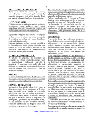RAZÃO SOCIAL DA SOCIEDADE
A razão social deverá ter o nome de, pelo menos,
um advogado responsável pela sociedade,
podendo permanecer o de sócio falecido, desde
que prevista tal possibilidade no ato constitutivo.
LICENÇA DE SÓCIO
O licenciamento do sócio para exercer atividade
incompatível com advocacia em caráter
temporário deve ser averbado no registro da
sociedade não alterando sua constituição.
É proibido o registro, nos cartório de registro
civil de pessoas jurídicas e nas juntas comerciais,
de sociedade que inclua, entre outras finalidades
a atividade de advocacia.
Além da sociedade, o sócio responde subsidiária
e ilimitadamente pelos danos causados aos
clientes por ações ou omissão no exercício da
advocacia, sem prejuízo da responsabilidade
disciplinar em que possa incorrer.
DO ADVOGADO EMPREGADO
A relação de emprego, na qualidade de
advogado, não retira a isenção técnica nem reduz
a independência profissional inerente à
advocacia. O advogado empregado não está
obrigado à prestação de serviços profissionais de
interesse pessoal dos empregadores, fora da
relação de emprego.
SALÁRIO
O salário mínimo profissional do advogado será
fixado em sentença normativa, salvo se ajustado
em acordo ou convenção coletiva de trabalho.
JORNADA DE TRABALHO
No exercício da profissão, não poderá exceder a
duração de quatro horas contínuas e a de vinte
horas semanais, salvo acordo ou convenção
coletiva ou em caso de dedicação exclusiva.
Considera-se como período de trabalho o tempo
em que o advogado estiver à disposição do
empregador, aguardando ou executando ordens,
no seu escritório ou em atividades externas,
sendo-lhe reembolsadas as despesas feitas com
transporte, hospedagem e alimentação.
As horas trabalhadas que excederem a jornada
normal serão remuneradas por um adicional não
inferior a 100% sobre o valor da hora normal,
mesmo havendo contrato escrito.
As horas trabalhadas entre 20 horas até as 5 horas
do dia seguinte serão tidas como horas noturnas,
acrescidas, portanto, de 25% do valor normal.
Os honorários de sucumbência caberão ao
advogado empregado ou pessoa por este
representada. Se for sociedade de advogados a
sucumbência será partilhada entre ele e a
empregadora.
HONORÁRIOS
A prestação de serviço profissional assegura o
direito de honorários convencionados, fixados por
arbitramento e as de sucumbência. Quando
indicado para patrocinar causa a necessitado, terá
direito aos honorários fixados pelo juiz, segundo
tabela do Conselho Seccional. Na falta de
estipulação ou de acordo, são fixados por
arbitramento judicial.
Salvo estipulação contrária, 1/3 dos honorários é
devido no início do serviço, o outro 1/3 até a
decisão de primeira instância e o restante no final.
Os honorários incluídos na condenação, por
arbitramento ou sucumbência, pertencem ao
advogado, podendo este executar a sentença,
requerer precatório expedido a seu favor. A
decisão judicial que fixar ou arbitrar honorários é
título executivo e constituem crédito privilegiado
na falência, concordata, concurso de credores,
insolvência civil e liquidação extrajudicial (por
ter natureza alimentar).
A execução dos honorários pode ser promovida
nos mesmos autos da ação em que tenha atuado o
advogado, se assim lhe convier. No caso de
impossibilidade de recebimentos dos honorários
por falecimento ou incapacidade, serão recebidos
por seus sucessores ou representantes legais. É
nula qualquer disposição que retire ao advogado
o direito ao recebimento dos honorários de
sucumbência.
O acordo feito pelo cliente e a parte contrária não
lhe prejudica os honorários convencionados e os
concedidos por sentença.
Prescreve em 5 anos a ação de cobrança de
honorários de advogado, contado o prazo do
www.professoramorim.com.br
5
 