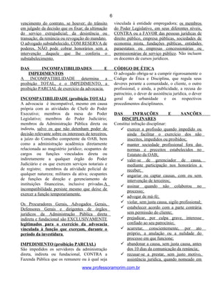 vencimento do contrato, se houver; do trânsito
em julgado da decisão que os fixar; da ultimação
do serviço extrajudicial; da desistência ou
transação; da renúncia ou revogação do mandato.
O advogado substabelecido, COM RESERVA de
poderes, NÃO pode cobrar honorários sem a
intervenção daquele que lhe conferiu o
substabelecimento.
DAS INCOMPATIBILIDADES E
IMPEDIMENTOS
A INCOMPATIBILIDADE determina a
proibição TOTAL, e o IMPEDIMENTO, a
proibição PARCIAL de exercício da advocacia.
INCOMPATIBILIDADE (proibição TOTAL)
A advocacia é incompatível, mesmo em causa
própria com as atividades de Chefe do Poder
Executivo; membros da mesa do Poder
Legislativo; membros do Poder Judiciário;
membros da Administração Pública direta ou
indireta, salvo os que não detenham poder de
decisão relevante sobre os interesses de terceiros,
a juízo do Conselho competente da OAB, bem
como a administração acadêmica diretamente
relacionada ao magistério jurídico; ocupantes de
cargos ou funções vinculados direta ou
indiretamente a qualquer órgão do Poder
Judiciário e os que exercem serviços notariais e
de registro; membros da atividade policial de
qualquer natureza; militares da ativa; ocupantes
de funções de direção e gerenciamento de
instituições financeiras, inclusive privadas.A
incompatibilidade persiste mesmo que deixe de
exercer a função temporariamente.
Os Procuradores Gerais, Advogados Gerais,
Defensores Gerais e dirigentes de órgãos
jurídicos da Administração Pública direta
indireta e fundacional são EXCLUSIVAMENTE
legitimados para o exercício da advocacia
vinculada à função que exerçam, durante o
período da investidura.
IMPEDIMENTO (proibição PARCIAL)
São impedidos os servidores da administração
direta, indireta ou fundacional, CONTRA a
Fazenda Pública que os remunere ou à qual seja
vinculada à entidade empregadora; os membros
do Poder Legislativo, em seus diferentes níveis,
CONTRA ou a FAVOR das pessoas jurídicas de
direito público, empresa públicas, sociedades de
economia mista, fundações públicas, entidades
paraestatais ou empresas concessionárias ou
permissionárias de serviço público. Não incluem
os docentes de cursos jurídicos.
CÓDIGO DE ÉTICA
O advogado obriga-se a cumprir rigorosamente o
Código de Ética e Disciplina, que regula seus
deveres perante a comunidade, o cliente, o outro
profissional, e ainda, a publicidade, a recusa do
patrocínio, o dever de assistência jurídica, o dever
geral de urbanidade e os respectivos
procedimentos disciplinares.
DAS INFRAÇÕES E SANÇÕES
DISCIPLINARES
Constitui infração disciplinar:
 exercer a profissão quando impedido ou
ainda facilitar o exercício dos não
inscritos, impedidos ou proibidos;
 manter sociedade profissional fora das
normas e preceitos estabelecidos no
Estatuto da OAB;
 valer-se de gerenciador de causa,
mediante participação nos honorários a
receber;
 angariar ou captar causas, com ou sem
intervenção de terceiros;
 assinar quando não colaborou no
processo;
 advogar de má-fé;
 violar, sem justa causa, sigilo profissional;
 estabelecer acordo com a parte contrária
sem permissão do cliente;
 prejudicar, por culpa grave, interesse
confiado ao seu patrocínio;
 acarretar, conscientemente, por ato
próprio, a anulação ou a nulidade do
processo em que funcione;
 abandonar a causa, sem justa causa, antes
dos 10 dias da comunicação da renúncia;
 recusar-se a prestar, sem justo motivo,
assistência jurídica, quando nomeado em
www.professoramorim.com.br
6
 
