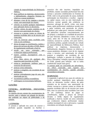 virtude de impossibilidade da Defensoria
Pública;
 fazer publicar na imprensa, desnecessária
e habitualmente, alegações forenses ou
relativas a causas pendentes;
 deturpar o teor da lei; imputar a terceiro
crime, sem autorização do cliente;
 solicitar ou receber qualquer importância
para aplicação ilícita ou desonesta;
 receber valores da parte contrária ou de
terceiro sem autorização do cliente;
 recusar-se a prestar contas ao cliente de
quantias recebidas dele ou de terceiro por
conta dele;
 reter ou extraviar autos recebidos com
vista ou em confiança;
 deixar de pagar as contribuições, multas e
preços de serviços devidos a OAB, depois
de regularmente notificado a fazê-lo;
 incidir em erros reiterados que
evidenciem inépcia profissional;
 manter conduta incompatível com a
advocacia;
 fazer falsa prova de qualquer dos
requisitos para inscrição na OAB;
 tornar-se moralmente inidôneo para o
exercício da advocacia;
 praticar crime infamante;
 praticar o estagiário, ato excedente de sua
habilitação;
 praticar reiteradamente jogo de azar, não
autorizado por lei;
 incontinência pública escandalosa;
 embriaguez ou toxicomania habituais.
SANÇÕES
CENSURA; SUSPENSÃO; EXCLUSÃO;
MULTA.
As sanções devem constar dos assentamentos do
inscrito, após o trânsito em julgado da decisão,
não podendo ser objeto de publicidade a de
censura.
1. CENSURA
A censura é aplicada nos casos de exercer a
profissão quando impedido ou facilitar o
exercício dos não inscritos, impedidos ou
proibidos; manter sociedade profissional fora das
normas e preceitos estabelecidos no Estatuto da
OAB; valer-se de gerenciador de causa, mediante
participação nos honorários a receber; angariar
ou captar causas, com ou sem intervenção de
terceiros; assinar quando não colaborou no
processo; advogar de má-fé; violar, sem justa
causa, sigilo profissional; estabelecer acordo com
a parte contrária sem permissão do cliente;
prejudicar, por culpa grave, interesse confiado ao
seu patrocínio; acarretar, conscientemente, por
ato próprio, a anulação ou a nulidade do processo
em que funcione; abandonar a causa, sem justa
causa, antes dos 10 dias da comunicação da
renúncia; recusar-se a presta, sem justo motivo,
assistência jurídica, quando nomeado em virtude
de impossibilidade da Defensoria Pública; fazer
publicar na imprensa, desnecessária e
habitualmente, alegações forenses ou relativas a
causas pendentes; deturpar o teor da lei; imputar
crime a terceiro, sem autorização do cliente;
praticar o estagiário, ato excedente de sua
habilitação; violação a preceito do Código de
Ética e Disciplina; violação a preceito do Estatuto
da OAB, quando para infração não se tenha
estabelecido sanção mais grave.
A censura pode ser convertida em advertência,
em ofício reservado, sem registro nos
assentamentos do inscrito, quando presente
circunstância atenuante.
SUSPENSÃO
A suspensão é aplicável nos casos de solicitar ou
receber qualquer importância para aplicação
ilícita ou desonesta; receber valores da parte
contrária ou de terceiro sem autorização do
cliente; recusar-se a prestar contas ao cliente de
quantias recebidas dele ou de terceiro por conta
dele; reter ou extraviar autos recebidos com vista
ou em confiança; deixar de pagar as
contribuições, multas e preços de serviços
devidos a OAB, depois de regularmente
notificado a fazê-lo; incidir em erros reiterados
que evidenciem inépcia profissional; manter
conduta incompatível com a advocacia; e quando
reincidente em infração disciplinar.
www.professoramorim.com.br
7
 
