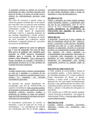 A suspensão acarreta ao infrator do exercício
profissional, em todo o território nacional, pelo
prazo de 30 dias a 12 meses, de acordo com os
critérios de individualização previstos neste
capítulo.
Nos casos de recusar-se a prestar contas ao
cliente de quantias recebidas dele ou de terceiro
por conta dele; reter ou extraviar autos recebidos
com vista ou em confiança; deixar de pagar as
contribuições, multas e preços de serviços
devidos a OAB, depois de regularmente
notificado a fazê-lo, a suspensão perdurará até
que satisfaça integralmente a dívida, inclusive
com correção monetária. Na hipótese de incidir
em erros reiterados que evidenciem inépcia
profissional a suspensão perdura até que preste
novas provas de habilitação.
A exclusão é aplicável nos casos de aplicação
por 3 vezes de suspensão; Nos casos de fazer
falsa prova de qualquer dos requisitos para
inscrição na OAB; tornar-se moralmente
inidôneo para o exercício da advocacia;
praticar crime infamante. Para a aplicação da
sanção disciplinar de exclusão é necessária a
manifestação favorável de 2/3 dos membros do
Conselho Seccional competente.
MULTA
A multa, variável entre o mínimo correspondente
ao valor de 1 anuidade e o máximo de seu
décuplo (10), é aplicável cumulativamente com a
censura ou suspensão, em havendo
circunstâncias agravantes.
Na aplicação das sanções disciplinares são
consideradas, para fins de ATENUAÇÃO, as
seguintes circunstâncias: falta cometida na defesa
de prerrogativa profissional; ausência de punição
disciplinar anterior; exercício assíduo e
proficiente de mandato ou cargo em qualquer
órgão da OAB; prestação de relevantes serviços à
advocacia ou à causa pública.
Os antecedentes profissionais do inscrito, as
atenuantes, o grau de culpa por ele revela, as
circunstâncias e as conseqüências da infração
são consideradas para fim de decidir: sobre a
conveniência da aplicação cumulativa da multa e
de outra sanção disciplinar; sobre o tempo de
suspensão e o valor da multa aplicáveis.
REABILITAÇÃO
Poderá o advogado que tenha sofrido qualquer
sanção disciplinar requerer a reabilitação, após
um ano de seu cumprimento, além de provas
efetivas de bom comportamento.Quem sofrer
sanções disciplinares de SUSPENSÃO ou
EXCLUSÃO fica impedido de exercer o
mandato profissional.
PRESCRIÇÃO
A prescrição ocorrerá em 5 anos, contados da
data da constatação oficial do fato. Aplica-se,
porém, a prescrição a todo processo disciplinar
paralisado por mais de 3 anos, pendente de
despacho ou julgamento, devendo ser arquivado
de ofício, ou a requerimento da parte interessada,
sem prejuízo de serem apuradas as
responsabilidades pela paralisação. Interrompe-se
a prescrição pela instauração de processo
disciplinar ou pela notificação válida feita
diretamente ao representado; pela decisão
condenatória recorrível de qualquer órgão da
OAB.
DOS FINS DA ORGANIZAÇÃO
A OAB, entidade de serviço público, dotada de
personalidade jurídica e forma federativa, tem
por finalidade defender a CF, a ordem jurídica do
Estado democrático de direito, os direitos
humanos, a justiça social, e pugnar pela boa
aplicação das leis, pela rapidez na administração
da justiça e pelo aperfeiçoamento da cultura e das
instituições jurídicas; promover a representação, a
defesa, a seleção e a disciplina dos advogados em
todo Brasil.
Vale ressaltar que a OAB não mantém qualquer
vínculo funcional ou hierárquico com órgãos da
Administração Pública. O uso da sigla OAB é de
exclusividade da ordem.
ÓRGÃOS DA OAB
Conselho Federal; Conselhos Seccionais;
Subseções; Caixas de Assistência dos
Advogados.
www.professoramorim.com.br
8
 