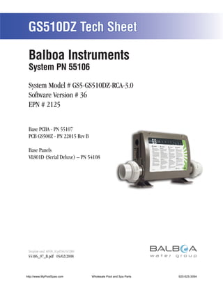 GS510DZ Tech Sheet

 Balboa Instruments
 System PN 55106

 System Model # GS5-GS510DZ-RCA-3.0
 Software Version # 36
 EPN # 2125


 Base PCBA - PN 55107
 PCB GS500Z - PN 22015 Rev B

 Base Panels
 VL801D (Serial Deluxe) – PN 54108




 Template used: 40599_M.pdf 04/16/2008
 55106_97_B.pdf 05/02/2008



http://www.MyPoolSpas.com                Wholesale Pool and Spa Parts
                                                   Page 1               920-925-3094
                                                                                55106_97_B
 