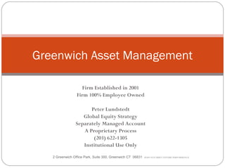 Greenwich Asset Management

                   Firm Established in 2001
                 Firm 100% Employee Owned

                      Peter Lundstedt
                   Global Equity Strategy
                Separately Managed Account
                   A Proprietary Process
                       (203) 622-1305
                   Institutional Use Only

   2 Greenwich Office Park, Suite 300, Greenwich CT 06831   DOES NOT IMPLY FUTURE PERFORMANCE
 