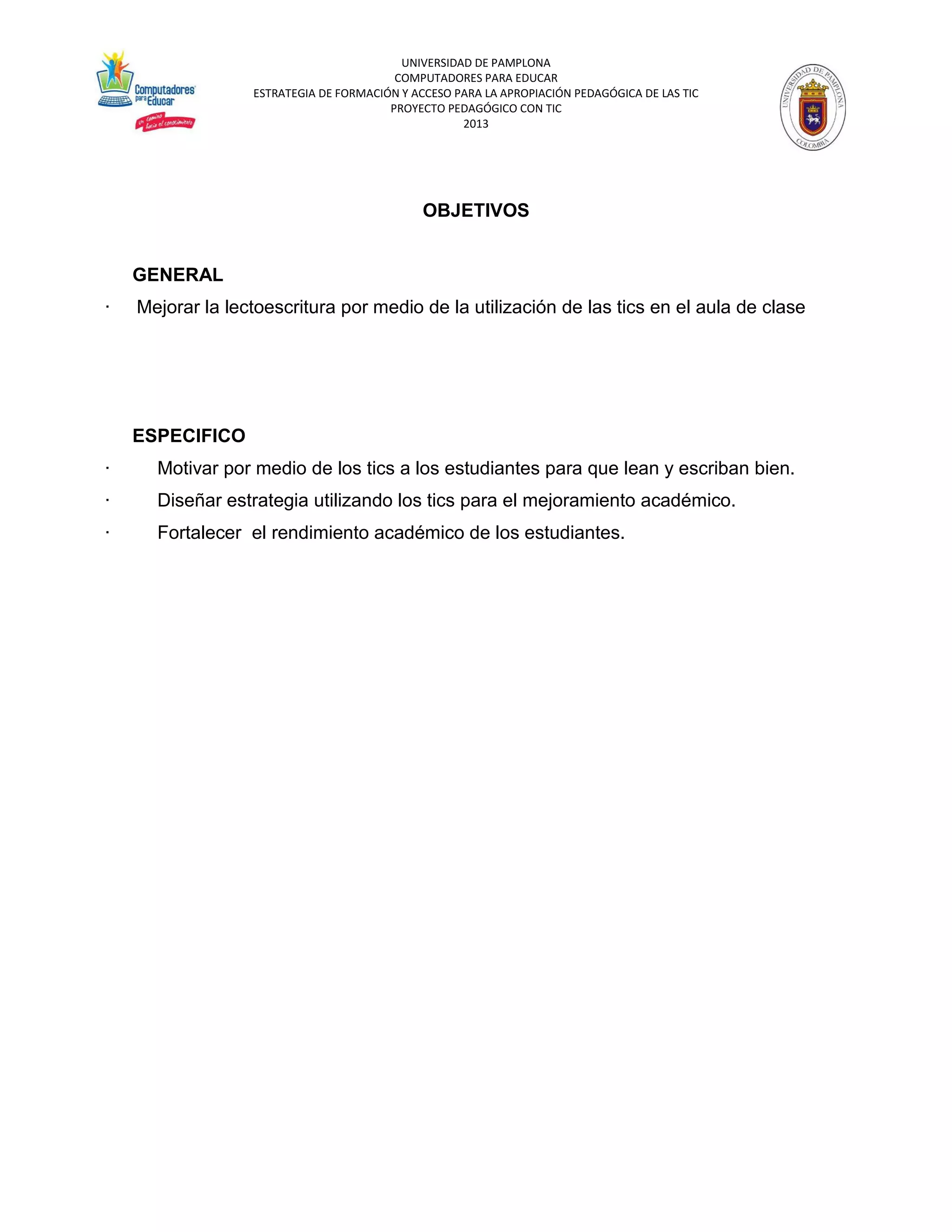 UNIVERSIDAD DE PAMPLONA 
COMPUTADORES PARA EDUCAR 
ESTRATEGIA DE FORMACIÓN Y ACCESO PARA LA APROPIACIÓN PEDAGÓGICA DE LAS TIC 
PROYECTO PEDAGÓGICO CON TIC 
2013 
OBJETIVOS GENERAL · Mejorar la lectoescritura por medio de la utilización de las tics en el aula de clase ESPECIFICO · Motivar por medio de los tics a los estudiantes para que lean y escriban bien. · Diseñar estrategia utilizando los tics para el mejoramiento académico. · Fortalecer el rendimiento académico de los estudiantes.  
