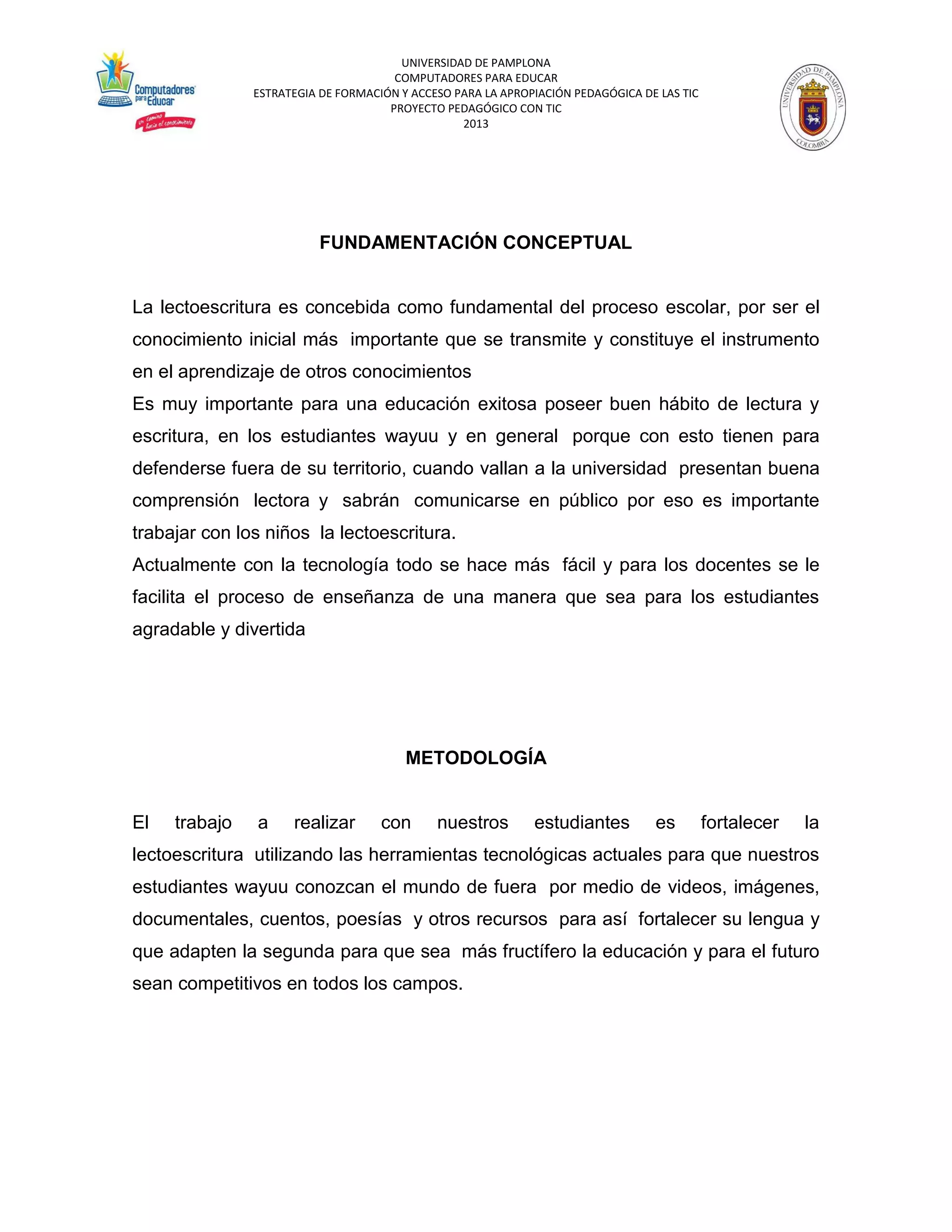 UNIVERSIDAD DE PAMPLONA 
COMPUTADORES PARA EDUCAR 
ESTRATEGIA DE FORMACIÓN Y ACCESO PARA LA APROPIACIÓN PEDAGÓGICA DE LAS TIC 
PROYECTO PEDAGÓGICO CON TIC 
2013 
FUNDAMENTACIÓN CONCEPTUAL La lectoescritura es concebida como fundamental del proceso escolar, por ser el conocimiento inicial más importante que se transmite y constituye el instrumento en el aprendizaje de otros conocimientos Es muy importante para una educación exitosa poseer buen hábito de lectura y escritura, en los estudiantes wayuu y en general porque con esto tienen para defenderse fuera de su territorio, cuando vallan a la universidad presentan buena comprensión lectora y sabrán comunicarse en público por eso es importante trabajar con los niños la lectoescritura. Actualmente con la tecnología todo se hace más fácil y para los docentes se le facilita el proceso de enseñanza de una manera que sea para los estudiantes agradable y divertida METODOLOGÍA El trabajo a realizar con nuestros estudiantes es fortalecer la lectoescritura utilizando las herramientas tecnológicas actuales para que nuestros estudiantes wayuu conozcan el mundo de fuera por medio de videos, imágenes, documentales, cuentos, poesías y otros recursos para así fortalecer su lengua y que adapten la segunda para que sea más fructífero la educación y para el futuro sean competitivos en todos los campos.  