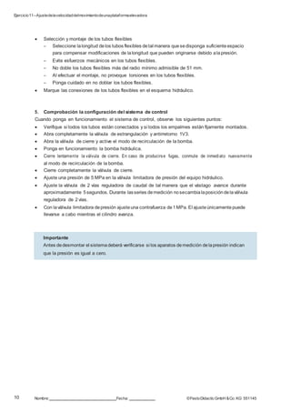 Ejercicio11–Ajustedelavelocidaddelmovimientodeunaplataformaelevadora
10
0
Nombre: Fecha: ©FestoDidacticGmbH &Co. KG 551145
 Selección y montaje de los tubos flexibles
– Seleccione lalongitud delos tubos flexibles detal manera quesedisponga suficiente espacio
para compensar modificaciones de lalongitud que pueden originarse debido alapresión.
– Evite esfuerzos mecánicos en los tubos flexibles.
– No doble los tubos flexibles más del radio mínimo admisible de 51 mm.
– Al efectuar el montaje, no provoque torsiones en los tubos flexibles.
– Ponga cuidado en no doblar los tubos flexibles.
 Marque las conexiones de los tubos flexibles en el esquema hidráulico.
5. Comprobación la configuración del sistema de control
Cuando ponga en funcionamiento el sistema de control, observe los siguientes puntos:
 Verifique si todos los tubos están conectados y si todos los empalmes están fijamente montados.
 Abra completamente la válvula de estrangulación y antirretorno 1V3.
 Abra la válvula de cierre y active el modo de recirculación de la bomba.
 Ponga en funcionamiento la bomba hidráulica.
 Cierre lentamente la válvula de cierre. En caso de producirse fugas, conmute de inmediato nuevamente
al modo de recirculación de la bomba.
 Cierre completamente la válvula de cierre.
 Ajuste una presión de 5 MPa en la válvula limitadora de presión del equipo hidráulico.
 Ajuste la válvula de 2 vías reguladora de caudal de tal manera que el vástago avance durante
aproximadamente 5segundos. Durante lasseries demedición nosecambialaposicióndelaválvula
reguladora de 2 vías.
 Con laválvula limitadora depresión ajusteuna contrafuerza de1MPa. El ajusteúnicamentepuede
llevarse a cabo mientras el cilindro avanza.
Importante
Antes dedesmontar el sistemadeberá verificarse si los aparatos demedición delapresión indican
que la presión es igual a cero.
 