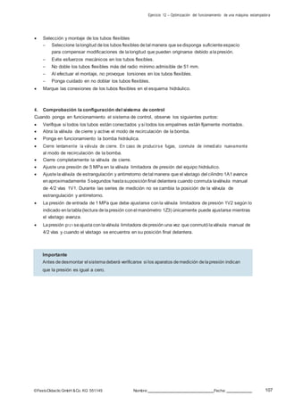 Ejercicio 12 – Optimización del funcionamiento de una máquina estampadora
107©FestoDidacticGmbH &Co. KG 551145 Nombre: Fecha:
 Selección y montaje de los tubos flexibles
– Seleccione lalongitud delos tubos flexibles detal manera quesedisponga suficiente espacio
para compensar modificaciones de lalongitud que pueden originarse debido alapresión.
– Evite esfuerzos mecánicos en los tubos flexibles.
– No doble los tubos flexibles más del radio mínimo admisible de 51 mm.
– Al efectuar el montaje, no provoque torsiones en los tubos flexibles.
– Ponga cuidado en no doblar los tubos flexibles.
 Marque las conexiones de los tubos flexibles en el esquema hidráulico.
4. Comprobación la configuración del sistema de control
Cuando ponga en funcionamiento el sistema de control, observe los siguientes puntos:
 Verifique si todos los tubos están conectados y si todos los empalmes están fijamente montados.
 Abra la válvula de cierre y active el modo de recirculación de la bomba.
 Ponga en funcionamiento la bomba hidráulica.
 Cierre lentamente la válvula de cierre. En caso de producirse fugas, conmute de inmediato nuevamente
al modo de recirculación de la bomba.
 Cierre completamente la válvula de cierre.
 Ajuste una presión de 5 MPa en la válvula limitadora de presión del equipo hidráulico.
 Ajustelaválvula de estrangulación y antirretorno detal manera que el vástago del cilindro 1A1avance
enaproximadamente 5segundos hastasuposiciónfinal delantera cuando conmuta laválvula manual
de 4/2 vías 1V1. Durante las series de medición no se cambia la posición de la válvula de
estrangulación y antirretorno.
 La presión de entrada de 1 MPa que debe ajustarse conla válvula limitadora de presión 1V2 según lo
indicado enlatabla(lectura delapresión conel manómetro 1Z3) únicamente puede ajustarse mientras
el vástago avanza.
 Lapresión p1Z1seajustaconlaválvula limitadora depresión una vez que conmutólaválvula manual de
4/2 vías y cuando el vástago se encuentra en su posición final delantera.
Importante
Antes dedesmontar el sistemadeberá verificarse si los aparatos demedición delapresión indican
que la presión es igual a cero.
 