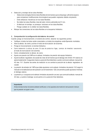 Ejercicio 12 – Optimización del funcionamiento de una máquina estampadora
111©FestoDidacticGmbH &Co. KG 551145 Nombre: Fecha:
 Selección y montaje de los tubos flexibles
– Seleccione lalongitud delos tubos flexibles de tal manera quesedisponga suficiente espacio
para compensar modificaciones de lalongitud que pueden originarse debido alapresión.
– Evite esfuerzos mecánicos en los tubos flexibles.
– No doble los tubos flexibles más del radio mínimo admisible de 51 mm.
– Al efectuar el montaje, no provoque torsiones en los tubos flexibles.
– Ponga cuidado en no doblar los tubos flexibles.
 Marque las conexiones de los tubos flexibles en el esquema hidráulico.
9. Comprobación la configuración del sistema de control
Cuando ponga en funcionamiento el sistema de control, observe los siguientes puntos:
 Verifique si todos los tubos están conectados y si todos los empalmes están fijamente montados.
 Abra la válvula de cierre y active el modo de recirculación de la bomba.
 Ponga en funcionamiento la bomba hidráulica.
 Cierre lentamente la válvula de cierre. En caso de producirse fugas, conmute de inmediato nuevamente
al modo de recirculación de la bomba.
 Cierre completamente la válvula de cierre.
 Ajuste una presión de 5 MPa en la válvula limitadora de presión del equipo hidráulico.
 Ajustelaválvula reguladora decaudal de 2vías de tal manera que el vástago del cilindro 1A1avance en
aproximadamente 5segundos hasta suposiciónfinal delantera cuando conmuta laválvula manual de
4/2 vías 1V1. Durante las series de medición no se cambia la posición de la válvula reguladora de
caudal.
 La presión de entrada de 1 MPa que debe ajustarse conla válvula limitadora de presión 1V2 según lo
indicado enlatabla(lectura delapresión conel manómetro 1Z3) únicamente puede ajustarse mientras
el vástago avanza.
 Lapresión p1Z1seajustaconlaválvula limitadora depresión una vez que conmutólaválvula manual de
4/2 vías y cuando el vástago se encuentra en su posición final delantera.
Importante
Antes dedesmontar el sistemadeberá verificarse si los aparatos demedición delapresión indican
que la presión es igual a cero.
 