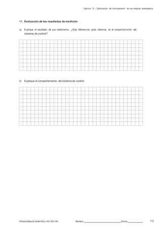 Ejercicio 12 – Optimización del funcionamiento de una máquina estampadora
113©FestoDidacticGmbH &Co. KG 551145 Nombre: Fecha:
11. Evaluación de los resultados de medición
a) Explique el resultado de sus mediciones. ¿Qué diferencias pudo observar en el comportamiento del
sistema de control?
b) Explique el comportamiento del sistema de control.
 