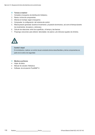 Ejercicio13–Equiparacióndelavelocidaddeavanceyderetroceso
116 Nombre: Fecha: ©FestoDidacticGmbH &Co. KG 551145
Tareas a resolver
1. Complete el esquema de distribución hidráulico.
2. Revise la lista de componentes.
3. Efectúe el montaje según el esquema.
4. Compruebe la configuración del sistema de control.
5. Midalapresión generada durante el movimiento y lapresión deremanso, asícomo el tiempodurante
los movimientos de avance y retroceso.
6. Calcule las relaciones entre las superficies, el tiempo y las fuerzas.
7. Proponga soluciones para obtener velocidades de avance y de retroceso iguales de cilindros.
Medios auxiliares
 Hojas de datos
 Manual de estudio: Hidráulica
 Software de simulación FluidSIM® H
Control visual
Enlahidráulica, realizar uncontrol visual constante delos tubos flexibles y delos componentes es
parte de la rutina de seguridad.
 