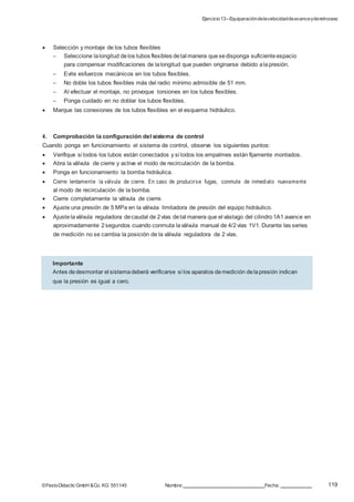 Ejercicio13–Equiparacióndelavelocidaddeavanceyderetroceso
119©FestoDidacticGmbH &Co. KG 551145 Nombre: Fecha:
 Selección y montaje de los tubos flexibles
– Seleccione lalongitud delos tubos flexibles detal manera quesedisponga suficiente espacio
para compensar modificaciones de lalongitud que pueden originarse debido alapresión.
– Evite esfuerzos mecánicos en los tubos flexibles.
– No doble los tubos flexibles más del radio mínimo admisible de 51 mm.
– Al efectuar el montaje, no provoque torsiones en los tubos flexibles.
– Ponga cuidado en no doblar los tubos flexibles.
 Marque las conexiones de los tubos flexibles en el esquema hidráulico.
4. Comprobación la configuración del sistema de control
Cuando ponga en funcionamiento el sistema de control, observe los siguientes puntos:
 Verifique si todos los tubos están conectados y si todos los empalmes están fijamente montados.
 Abra la válvula de cierre y active el modo de recirculación de la bomba.
 Ponga en funcionamiento la bomba hidráulica.
 Cierre lentamente la válvula de cierre. En caso de producirse fugas, conmute de inmediato nuevamente
al modo de recirculación de la bomba.
 Cierre completamente la válvula de cierre.
 Ajuste una presión de 5 MPa en la válvula limitadora de presión del equipo hidráulico.
 Ajustelaválvula reguladora decaudal de 2vías detal manera que el vástago del cilindro1A1 avance en
aproximadamente 2segundos cuando conmuta laválvula manual de 4/2vías 1V1. Durante las series
de medición no se cambia la posición de la válvula reguladora de 2 vías.
Importante
Antes dedesmontar el sistemadeberá verificarse si los aparatos demedición delapresión indican
que la presión es igual a cero.
 
