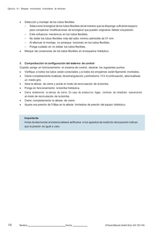 Ejercicio 14 – Bloquear movimientos involuntarios de retroceso
130 Nombre: Fecha: ©FestoDidacticGmbH &Co. KG 551145
 Selección y montaje de los tubos flexibles
– Seleccione lalongitud delos tubos flexibles detal manera quesedisponga suficiente espacio
para compensar modificaciones de lalongitud que pueden originarse debido alapresión.
– Evite esfuerzos mecánicos en los tubos flexibles.
– No doble los tubos flexibles más del radio mínimo admisible de 51 mm.
– Al efectuar el montaje, no provoque torsiones en los tubos flexibles.
– Ponga cuidado en no doblar los tubos flexibles.
 Marque las conexiones de los tubos flexibles en el esquema hidráulico.
5. Comprobación la configuración del sistema de control
Cuando ponga en funcionamiento el sistema de control, observe los siguientes puntos:
 Verifique si todos los tubos están conectados y si todos los empalmes están fijamente montados.
 Cierre completamente laválvula deestrangulación yantirretorno 1V3.Acontinuación, abra laválvula
un medio giro.
 Abra la válvula de cierre y active el modo de recirculación de la bomba.
 Ponga en funcionamiento la bomba hidráulica.
 Cierre lentamente la válvula de cierre. En caso de producirse fugas, conmute de inmediato nuevamente
al modo de recirculación de la bomba.
 Cierre completamente la válvula de cierre.
 Ajuste una presión de 5 Mpa en la válvula limitadora de presión del equipo hidráulico.
Importante
Antes dedesmontar el sistemadeberá verificarse si los aparatos demedición delapresión indican
que la presión es igual a cero.
 