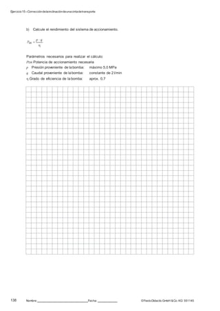 Ejercicio15–Correccióndelainclinacióndeunacintadetransporte
138 Nombre: Fecha: ©FestoDidacticGmbH &Co. KG 551145
b) Calcule el rendimiento del sistema de accionamiento.
PDR 
p  q


Parámetros necesarios para realizar el cálculo:
PDR Potencia de accionamiento necesaria
p Presión proveniente de labomba: máximo 5,0 MPa
q Caudal proveniente de labomba: constante de 2 l/min
 Grado de eficiencia de la bomba: aprox. 0,7
 