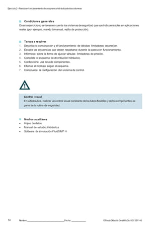 Ejercicio2–Puestaenfuncionamientodeunaprensahidráulicadedoscolumnas
14 Nombre: Fecha: ©FestoDidacticGmbH &Co. KG 551145
Control visual
Enlahidráulica, realizar uncontrol visual constante delos tubos flexibles y delos componentes es
parte de la rutina de seguridad.
Condiciones generales
Enesteejercicionosetienenencuenta lossistemasdeseguridad quesonindispensables enaplicaciones
reales (por ejemplo, mando bimanual, rejilla de protección).
Tareas a resolver
1. Describa la construcción y el funcionamiento de válvulas limitadoras de presión.
2. Estudie las secuencias que deben respetarse durante la puesta en funcionamiento.
3. Infórmese sobre la forma de ajustar válvulas limitadoras de presión.
4. Complete el esquema de distribución hidráulico.
5. Confeccione una lista de componentes.
6. Efectúe el montaje según el esquema.
7. Compruebe la configuración del sistema de control.
Medios auxiliares
 Hojas de datos
 Manual de estudio: Hidráulica
 Software de simulación FluidSIM® H
 