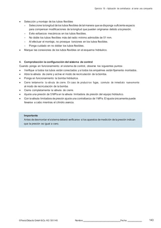 Ejercicio 16 – Aplicación de contrafuerza al cerrar una compuerta
143©FestoDidacticGmbH &Co. KG 551145 Nombre: Fecha:
 Selección y montaje de los tubos flexibles
– Seleccione lalongitud delos tubos flexibles detal manera quesedisponga suficiente espacio
para compensar modificaciones de lalongitud que pueden originarse debido alapresión.
– Evite esfuerzos mecánicos en los tubos flexibles.
– No doble los tubos flexibles más del radio mínimo admisible de 51 mm.
– Al efectuar el montaje, no provoque torsiones en los tubos flexibles.
– Ponga cuidado en no doblar los tubos flexibles.
 Marque las conexiones de los tubos flexibles en el esquema hidráulico.
4. Comprobación la configuración del sistema de control
Cuando ponga en funcionamiento el sistema de control, observe los siguientes puntos:
 Verifique si todos los tubos están conectados y si todos los empalmes están fijamente montados.
 Abra la válvula de cierre y active el modo de recirculación de la bomba.
 Ponga en funcionamiento la bomba hidráulica.
 Cierre lentamente la válvula de cierre. En caso de producirse fugas, conmute de inmediato nuevamente
al modo de recirculación de la bomba.
 Cierre completamente la válvula de cierre.
 Ajuste una presión de 5 MPa en la válvula limitadora de presión del equipo hidráulico.
 Con laválvula limitadora depresión ajusteuna contrafuerza de1MPa. El ajusteúnicamentepuede
llevarse a cabo mientras el cilindro avanza.
Importante
Antes dedesmontar el sistemadeberá verificarse si los aparatos demedición delapresión indican
que la presión es igual a cero.
 