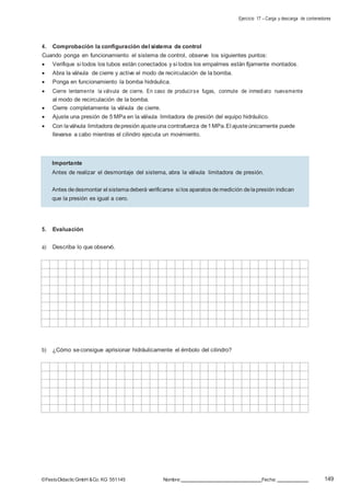 Ejercicio 17 – Carga y descarga de contenedores
149©FestoDidacticGmbH &Co. KG 551145 Nombre: Fecha:
4. Comprobación la configuración del sistema de control
Cuando ponga en funcionamiento el sistema de control, observe los siguientes puntos:
 Verifique si todos los tubos están conectados y si todos los empalmes están fijamente montados.
 Abra la válvula de cierre y active el modo de recirculación de la bomba.
 Ponga en funcionamiento la bomba hidráulica.
 Cierre lentamente la válvula de cierre. En caso de producirse fugas, conmute de inmediato nuevamente
al modo de recirculación de la bomba.
 Cierre completamente la válvula de cierre.
 Ajuste una presión de 5 MPa en la válvula limitadora de presión del equipo hidráulico.
 Con laválvula limitadora depresión ajusteuna contrafuerza de1MPa.El ajusteúnicamente puede
llevarse a cabo mientras el cilindro ejecuta un movimiento.
5. Evaluación
a) Describa lo que observó.
b) ¿Cómo seconsigue aprisionar hidráulicamente el émbolo del cilindro?
Importante
Antes de realizar el desmontaje del sistema, abra la válvula limitadora de presión.
Antes dedesmontar el sistemadeberá verificarse si los aparatos demedición delapresión indican
que la presión es igual a cero.
 