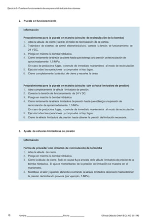 Ejercicio2–Puestaenfuncionamientodeunaprensahidráulicadedoscolumnas
16 Nombre: Fecha: ©FestoDidacticGmbH &Co. KG 551145
Información
Procedimiento para la puesta en marcha (circuito de recirculación de la bomba)
1. Abra la válvula de cierre y active el modo de recirculación de la bomba.
2. Tratándose de sistemas de control electrohidráulicos, conecte la tensión de funcionamiento de
24 V DC.
3. Ponga en marcha la bomba hidráulica.
4. Cierre lentamente laválvula decierre hastaqueobtenga unapresión derecirculación de
aproximadamente 1,5 MPa.
En caso de producirse fugas, conmute de inmediato nuevamente al modo de recirculación.
5. Ejecute todas las operaciones y compruebe si hay fugas.
6. Cierre completamente la válvula de cierre y resuelva la tarea.
Procedimiento para la puesta en marcha (circuito con válvula limitadora de presión)
1. Abra completamente la válvula limitadora de presión.
2. Conecte la tensión de funcionamiento de 24 V DC.
3. Ponga en marcha la bomba hidráulica.
4. Cierre lentamente laválvula limitadora depresión hastaque obtenga unapresión de
recirculación de aproximadamente 1,5 MPa.
En caso de producirse fugas, conmute de inmediato nuevamente al modo de recirculación.
5. Ejecute todas las operaciones y compruebe si hay fugas.
6. Cierre la válvula limitadora de presión hasta obtener la presión de limitación necesaria.
Información
Forma de proceder con circuitos de recirculación de la bomba
1. Abra la válvula de cierre.
2. Ponga en marcha la bomba hidráulica.
3. Cierre laválvula de cierre. Todo el caudal fluye através dela válvula limitadora de presión de la
bomba hidráulica. El ajuste momentáneo de la presión de limitación se muestra en el
manómetro.
4. Modifique el valor y ajústelo abriendo ocerrando laválvula limitadora depresión hastaobtener
la presión de limitación prevista (por ejemplo, 5 MPa).
2. Puesta en funcionamiento
3. Ajuste de válvulaslimitadoras de presión
 