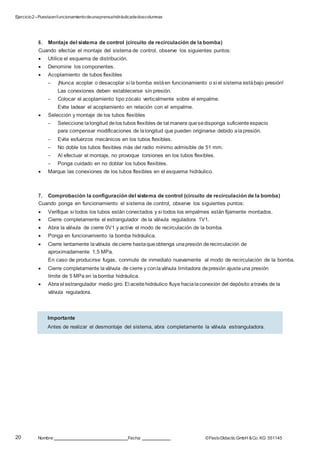 Ejercicio2–Puestaenfuncionamientodeunaprensahidráulicadedoscolumnas
20 Nombre: Fecha: ©FestoDidacticGmbH &Co. KG 551145
Importante
Antes de realizar el desmontaje del sistema, abra completamente la válvula estranguladora.
6. Montaje del sistema de control (circuito de recirculación de la bomba)
Cuando efectúe el montaje del sistema de control, observe los siguientes puntos:
 Utilice el esquema de distribución.
 Denomine los componentes.
 Acoplamiento de tubos flexibles
– ¡Nunca acoplar o desacoplar si la bomba estáen funcionamiento o si el sistema estábajo presión!
Las conexiones deben establecerse sin presión.
– Colocar el acoplamiento tipo zócalo verticalmente sobre el empalme.
Evite ladear el acoplamiento en relación con el empalme.
 Selección y montaje de los tubos flexibles
– Seleccione lalongitud delos tubos flexibles de tal manera quesedisponga suficiente espacio
para compensar modificaciones de lalongitud que pueden originarse debido alapresión.
– Evite esfuerzos mecánicos en los tubos flexibles.
– No doble los tubos flexibles más del radio mínimo admisible de 51 mm.
– Al efectuar el montaje, no provoque torsiones en los tubos flexibles.
– Ponga cuidado en no doblar los tubos flexibles.
 Marque las conexiones de los tubos flexibles en el esquema hidráulico.
7. Comprobación la configuración del sistema de control (circuito de recirculación de la bomba)
Cuando ponga en funcionamiento el sistema de control, observe los siguientes puntos:
 Verifique si todos los tubos están conectados y si todos los empalmes están fijamente montados.
 Cierre completamente el estrangulador de la válvula reguladora 1V1.
 Abra la válvula de cierre 0V1 y active el modo de recirculación de la bomba.
 Ponga en funcionamiento la bomba hidráulica.
 Cierre lentamente laválvula decierre hastaqueobtenga unapresión derecirculación de
aproximadamente 1,5 MPa.
En caso de producirse fugas, conmute de inmediato nuevamente al modo de recirculación de la bomba.
 Cierre completamente laválvula de cierre y conlaválvula limitadora depresión ajusteuna presión
límite de 5 MPa en la bomba hidráulica.
 Abra el estrangulador medio giro. El aceitehidráulico fluye hacialaconexión del depósito através de la
válvula reguladora.
 
