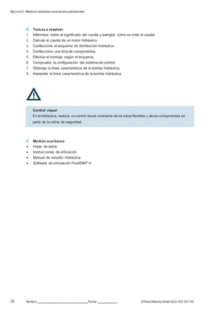 Ejercicio3–Medición delalínea característicadelabomba
22 Nombre: Fecha: ©FestoDidacticGmbH &Co. KG 551145
Tareas a resolver
1. Infórmese sobre el significado del caudal y averigüe cómo se mide el caudal.
2. Calcule el caudal de un motor hidráulico.
3. Confeccione el esquema de distribución hidráulico.
4. Confeccione una lista de componentes.
5. Efectúe el montaje según el esquema.
6. Compruebe la configuración del sistema de control.
7. Obtenga la línea característica de la bomba hidráulica.
8. Interprete la línea característica de la bomba hidráulica.
Medios auxiliares
 Hojas de datos
 Instrucciones de utilización
 Manual de estudio: Hidráulica
 Software de simulación FluidSIM® H
Control visual
Enlahidráulica, realizar uncontrol visual constante delos tubos flexibles y delos componentes es
parte de la rutina de seguridad.
 