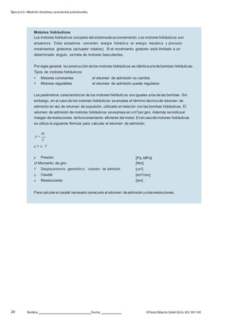 Ejercicio3–Medición delalínea característicadelabomba
24 Nombre: Fecha: ©FestoDidacticGmbH &Co. KG 551145
Paracalcularel caudal necesario serecurre al volumen deadmisiónyalasrevoluciones.
[Pa, MPa]
[Nm]
[cm3]
[dm3/min]
[rpm]
p Presión
M Momento de giro
V Desplazamiento geométrico, volumen de admisión
q Caudal
n Revoluciones
Motores hidráulicos
Los motores hidráulicos sonparte del sistemadeaccionamiento. Los motores hidráulicos son
actuadores. Estos actuadores convierten energía hidráulica en energía mecánica y provocan
movimientos giratorios (actuador rotativo). Si el movimiento giratorio está limitado a un
determinado ángulo, setrata de motores basculantes.
Porregla general, laconstrucción delos motores hidráulicos es idénticaaladebombas hidráulicas.
Tipos de motores hidráulicos:
• Motores constantes el volumen de admisión no cambia
• Motores regulables el volumen de admisión puede regularse
Los parámetros característicos de los motores hidráulicos soniguales alos delas bombas. Sin
embargo, en el casode los motores hidráulicos seemplea el término técnicode volumen de
admisión en vez de volumen de expulsión, utilizado enrelación conlas bombas hidráulicas. El
volumen de admisión de motores hidráulicos seexpresa en cm3por giro. Además seindicael
margen derevoluciones defuncionamiento eficiente del motor. Enel casodemotores hidráulicas
se utiliza la siguiente fórmula para calcular el volumen de admisión:
p 
M
V
q = n  V
 