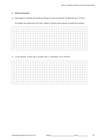 Ejercicio3–Medición delalínea característicadelabomba
25©FestoDidacticGmbH &Co. KG 551145 Nombre: Fecha:
2. Cálculo del caudal
a) Para realizar la medición del caudal se utilizará un motor con volumen de admisión de V = 8,2 cm3.
Se medirán las revoluciones del motor. Indique la fórmula para calcular el caudal de la bomba.
b) ¿A qué velocidad el motor gira si la bomba tiene un rendimiento de 2,3 dm3/min?
 