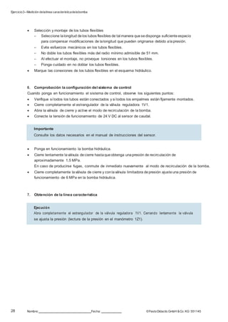 Ejercicio3–Medición delalínea característicadelabomba
28 Nombre: Fecha: ©FestoDidacticGmbH &Co. KG 551145
 Selección y montaje de los tubos flexibles
– Seleccione lalongitud delos tubos flexibles de tal manera quesedisponga suficiente espacio
para compensar modificaciones de lalongitud que pueden originarse debido alapresión.
– Evite esfuerzos mecánicos en los tubos flexibles.
– No doble los tubos flexibles más del radio mínimo admisible de 51 mm.
– Al efectuar el montaje, no provoque torsiones en los tubos flexibles.
– Ponga cuidado en no doblar los tubos flexibles.
 Marque las conexiones de los tubos flexibles en el esquema hidráulico.
6. Comprobación la configuración del sistema de control
Cuando ponga en funcionamiento el sistema de control, observe los siguientes puntos:
 Verifique si todos los tubos están conectados y si todos los empalmes están fijamente montados.
 Cierre completamente el estrangulador de la válvula reguladora 1V1.
 Abra la válvula de cierre y active el modo de recirculación de la bomba.
 Conecte la tensión de funcionamiento de 24 V DC al sensor de caudal.
 Ponga en funcionamiento la bomba hidráulica.
 Cierre lentamente laválvula decierre hastaqueobtenga unapresión de recirculación de
aproximadamente 1,5 MPa.
En caso de producirse fugas, conmute de inmediato nuevamente al modo de recirculación de la bomba.
 Cierre completamente laválvula de cierre y conlaválvula limitadora depresión ajusteuna presión de
funcionamiento de 6 MPa en la bomba hidráulica.
7. Obtención de la línea característica
Importante
Consulte los datos necesarios en el manual de instrucciones del sensor.
Ejecución
Abra completamente el estrangulador de la válvula reguladora 1V1. Cerrando lentamente la válvula
se ajusta la presión (lectura de la presión en el manómetro 1Z1).
 