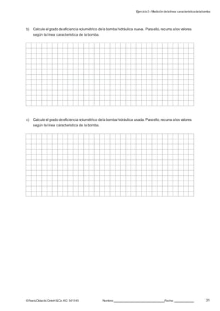 Ejercicio3–Medición delalínea característicadelabomba
31©FestoDidacticGmbH &Co. KG 551145 Nombre: Fecha:
b) Calcule el grado deeficiencia volumétrico delabomba hidráulica nueva. Paraello, recurra alos valores
según la línea característica de la bomba.
c) Calcule el grado deeficiencia volumétrico delabomba hidráulica usada. Paraello, recurra alos valores
según la línea característica de la bomba.
 