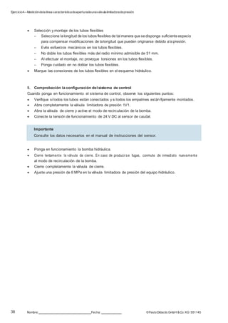 Ejercicio4– Medicióndela línea característicadeaperturadeunaválvulalimitadoradepresión
38 Nombre: Fecha: ©FestoDidacticGmbH &Co. KG 551145
 Selección y montaje de los tubos flexibles
– Seleccione lalongitud delos tubos flexibles de tal manera quesedisponga suficiente espacio
para compensar modificaciones de lalongitud que pueden originarse debido alapresión.
– Evite esfuerzos mecánicos en los tubos flexibles.
– No doble los tubos flexibles más del radio mínimo admisible de 51 mm.
– Al efectuar el montaje, no provoque torsiones en los tubos flexibles.
– Ponga cuidado en no doblar los tubos flexibles.
 Marque las conexiones de los tubos flexibles en el esquema hidráulico.
5. Comprobación la configuración del sistema de control
Cuando ponga en funcionamiento el sistema de control, observe los siguientes puntos:
 Verifique si todos los tubos están conectados y si todos los empalmes están fijamente montados.
 Abra completamente la válvula limitadora de presión 1V1.
 Abra la válvula de cierre y active el modo de recirculación de la bomba.
 Conecte la tensión de funcionamiento de 24 V DC al sensor de caudal.
 Ponga en funcionamiento la bomba hidráulica.
 Cierre lentamente la válvula de cierre. En caso de producirse fugas, conmute de inmediato nuevamente
al modo de recirculación de la bomba.
 Cierre completamente la válvula de cierre.
 Ajuste una presión de 6 MPa en la válvula limitadora de presión del equipo hidráulico.
Importante
Consulte los datos necesarios en el manual de instrucciones del sensor.
 