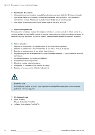 Ejercicio5–Descargadeunamáquinadeproduccióndepapel
42 Nombre: Fecha: ©FestoDidacticGmbH &Co. KG 551145
Descripción del proceso
1. Al conectar la bomba hidráulica, el caudal fluye directamente hacia el cilindro. El cilindro retrocede.
2. Una válvula manual de2/2 vías estámontada enladerivación haciael depósito. Estaválvula está
normalmente cerrada. Accionando laválvula manual de 2/2 vías, el cilindro avanza.
3. Una válvula de antirretorno evita que el aceite vuelva a fluir hacia la bomba.
Condiciones generales
Para solucionar esta tarea, efectúe el montaje del cilindro en posición vertical en el lado ancho de la
columna perfilada. A continuación, cuelgue unpesodel cilindro. Recubra el pesoconunatapa apropiada. Al
efectuar el montaje del cilindro, laconexión superior necesariamente debe estarconectada al depósito.
Tareas a resolver
1. Describa la construcción y el funcionamiento de un cilindro de simple efecto.
2. Describa la construcción y el funcionamiento de una válvula manual de 2/2 vías.
3. Describa el funcionamiento de una válvula de antirretorno.
4. Expliqueel significado deladenominación delasconexiones deválvulas. Expliquelafunción dedichas
conexiones.
5. Complete el esquema de distribución hidráulico.
6. Complete la lista de componentes.
7. Efectúe el montaje según el esquema.
8. Compruebe la configuración del sistema de control.
9. Describa el funcionamiento del sistema de control.
Medios auxiliares
 Hojas de datos
 Manual de estudio: Hidráulica
 Software de simulación FluidSIM® H
Control visual
Enlahidráulica, realizar uncontrol visual constante delos tubos flexibles y delos componentes es
parte de la rutina de seguridad.
 