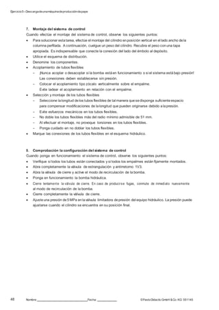Ejercicio5–Descargadeunamáquinadeproduccióndepapel
48 Nombre: Fecha: ©FestoDidacticGmbH &Co. KG 551145
7. Montaje del sistema de control
Cuando efectúe el montaje del sistema de control, observe los siguientes puntos:
 Para solucionar estatarea, efectúe el montaje del cilindro enposición vertical en el lado ancho dela
columna perfilada. A continuación, cuelgue un peso del cilindro. Recubra el peso conuna tapa
apropiada. Es indispensable que conecte la conexión del lado del émbolo al depósito.
 Utilice el esquema de distribución.
 Denomine los componentes.
 Acoplamiento de tubos flexibles
– ¡Nunca acoplar o desacoplar si la bomba estáen funcionamiento o si el sistema estábajo presión!
Las conexiones deben establecerse sin presión.
– Colocar el acoplamiento tipo zócalo verticalmente sobre el empalme.
Evite ladear el acoplamiento en relación con el empalme.
 Selección y montaje de los tubos flexibles
– Seleccione lalongitud delos tubos flexibles de tal manera quesedisponga suficiente espacio
para compensar modificaciones de lalongitud que pueden originarse debido alapresión.
– Evite esfuerzos mecánicos en los tubos flexibles.
– No doble los tubos flexibles más del radio mínimo admisible de 51 mm.
– Al efectuar el montaje, no provoque torsiones en los tubos flexibles.
– Ponga cuidado en no doblar los tubos flexibles.
 Marque las conexiones de los tubos flexibles en el esquema hidráulico.
8. Comprobación la configuración del sistema de control
Cuando ponga en funcionamiento el sistema de control, observe los siguientes puntos:
 Verifique si todos los tubos están conectados y si todos los empalmes están fijamente montados.
 Abra completamente la válvula de estrangulación y antirretorno 1V3.
 Abra la válvula de cierre y active el modo de recirculación de la bomba.
 Ponga en funcionamiento la bomba hidráulica.
 Cierre lentamente la válvula de cierre. En caso de producirse fugas, conmute de inmediato nuevamente
al modo de recirculación de la bomba.
 Cierre completamente la válvula de cierre.
 Ajusteuna presión de5MPa enlaválvula limitadora depresión del equipo hidráulico. La presión puede
ajustarse cuando el cilindro se encuentra en su posición final.
 
