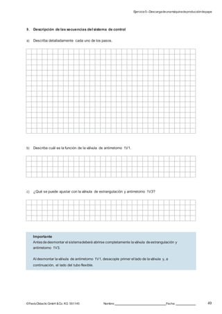 Ejercicio5–Descargadeunamáquinadeproduccióndepapel
49©FestoDidacticGmbH &Co. KG 551145 Nombre: Fecha:
9. Descripción de las secuencias del sistema de control
a) Describa detalladamente cada uno de los pasos.
b) Describa cuál es la función de la válvula de antirretorno 1V1.
c) ¿Qué se puede ajustar con la válvula de estrangulación y antirretorno 1V3?
Importante
Antesdedesmontar el sistemadeberá abrirse completamente laválvula deestrangulación y
antirretorno 1V3.
Al desmontar laválvula de antirretorno 1V1, desacople primer el lado de laválvula y, a
continuación, el lado del tubo flexible.
 