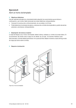 Ejercicio 6
Abrir un horno de templado
Objetivos didácticos
Una vez realizado esteejercicio, el estudiantehabrá adquirido los conocimientos queseindicana
continuación y, por lo tanto, habrá alcanzado las metas didácticas correspondientes:
 Conocerá la construcción y el funcionamiento de una válvula de 3/2 vías.
 Podrá determinar los tiempos de avance y retrocesode uncilindro desimpleefecto y podrá calcularlas
presiones y las fuerzas correspondientes.
Descripción de la tarea a resolver
La tapa de bloqueo de un horno de templado deberá abrirse mediante un cilindro de simple efecto. El
accionamiento del cilindro está a cargo de una válvula de 3/2 vías. Si la bomba hidráulica está
desconectada, el cilindrodeberá permanecer ensuposiciónfinal. Deberá montarse unpesode9kgamodo
de carga que actúa sobre el cilindro.
Esquema de situación
Tapa de un horno de templado
© Festo Didactic GmbH & Co. KG 551145 51
 