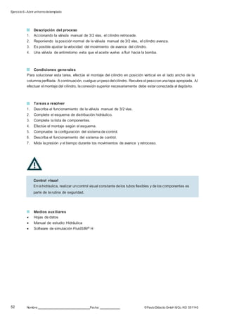 Ejercicio 6–Abrirunhornodetemplado
52 Nombre: Fecha: ©FestoDidacticGmbH &Co. KG 551145
Descripción del proceso
1. Accionando la válvula manual de 3/2 vías, el cilindro retrocede.
2. Reponiendo la posición normal de la válvula manual de 3/2 vías, el cilindro avanza.
3. Es posible ajustar la velocidad del movimiento de avance del cilindro.
4. Una válvula de antirretorno evita que el aceite vuelva a fluir hacia la bomba.
Condiciones generales
Para solucionar esta tarea, efectúe el montaje del cilindro en posición vertical en el lado ancho de la
columna perfilada. A continuación, cuelgue unpesodel cilindro. Recubra el pesoconunatapa apropiada. Al
efectuar el montaje del cilindro, laconexión superior necesariamente debe estarconectada al depósito.
Tareas a resolver
1. Describa el funcionamiento de la válvula manual de 3/2 vías.
2. Complete el esquema de distribución hidráulico.
3. Complete la lista de componentes.
4. Efectúe el montaje según el esquema.
5. Compruebe la configuración del sistema de control.
6. Describa el funcionamiento del sistema de control.
7. Mida la presión y el tiempo durante los movimientos de avance y retroceso.
Medios auxiliares
 Hojas de datos
 Manual de estudio: Hidráulica
 Software de simulación FluidSIM® H
Control visual
Enlahidráulica, realizar uncontrol visual constante delos tubos flexibles y delos componentes es
parte de la rutina de seguridad.
 