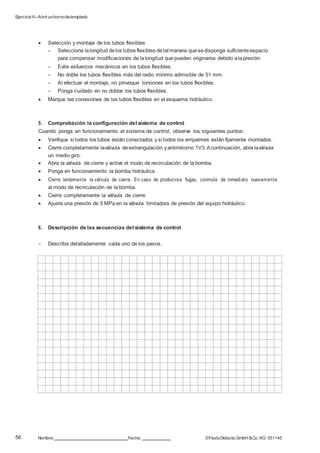 Ejercicio 6–Abrirunhornodetemplado
56 Nombre: Fecha: ©FestoDidacticGmbH &Co. KG 551145
 Selección y montaje de los tubos flexibles
– Seleccione lalongitud delos tubos flexibles detal manera quesedisponga suficiente espacio
para compensar modificaciones de lalongitud que pueden originarse debido alapresión.
– Evite esfuerzos mecánicos en los tubos flexibles.
– No doble los tubos flexibles más del radio mínimo admisible de 51 mm.
– Al efectuar el montaje, no provoque torsiones en los tubos flexibles.
– Ponga cuidado en no doblar los tubos flexibles.
 Marque las conexiones de los tubos flexibles en el esquema hidráulico.
5. Comprobación la configuración del sistema de control
Cuando ponga en funcionamiento el sistema de control, observe los siguientes puntos:
 Verifique si todos los tubos están conectados y si todos los empalmes están fijamente montados.
 Cierre completamente laválvula deestrangulación yantirretorno 1V3.Acontinuación, abra laválvula
un medio giro.
 Abra la válvula de cierre y active el modo de recirculación de la bomba.
 Ponga en funcionamiento la bomba hidráulica.
 Cierre lentamente la válvula de cierre. En caso de producirse fugas, conmute de inmediato nuevamente
al modo de recirculación de la bomba.
 Cierre completamente la válvula de cierre.
 Ajuste una presión de 5 MPa en la válvula limitadora de presión del equipo hidráulico.
6. Descripción de las secuencias del sistema de control
– Describa detalladamente cada uno de los pasos.
 