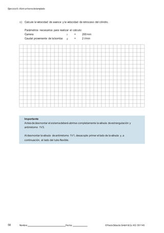 Ejercicio 6–Abrirunhornodetemplado
58 Nombre: Fecha: ©FestoDidacticGmbH &Co. KG 551145
c) Calcule la velocidad de avance y la velocidad de retroceso del cilindro.
Parámetros necesarios para realizar el cálculo:
Carrera: s = 200mm
Caudal proveniente de labomba: q = 2 l/min
Importante
Antesdedesmontar el sistemadeberá abrirse completamente laválvula deestrangulación y
antirretorno 1V3.
Al desmontar laválvula deantirretorno 1V1, desacople primer el lado de laválvula y, a
continuación, el lado del tubo flexible.
 