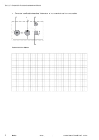 Ejercicio1 –Equipamiento deunpuestodetrabajodehidráulica
6 Nombre: Fecha: ©FestoDidacticGmbH &Co. KG 551145
1 2 3
P T
M
4
b) Denomine los símbolos y explique brevemente el funcionamiento de los componentes.
Sistema hidráulico: símbolos
 