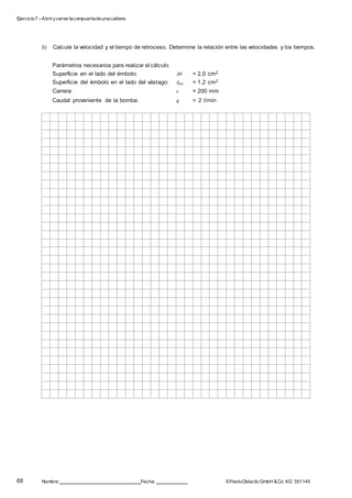 Ejercicio7 –Abrirycerrarlacompuertadeunacaldera
68 Nombre: Fecha: ©FestoDidacticGmbH &Co. KG 551145
b) Calcule la velocidad y el tiempo de retroceso. Determine la relación entre las velocidades y los tiempos.
Parámetros necesarios para realizar el cálculo
Superficie en el lado del émbolo: AP = 2,0 cm2
Superficie del émbolo en el lado del vástago: APR = 1,2 cm2
Carrera: s = 200 mm
Caudal proveniente de la bomba: q = 2 l/min
 
