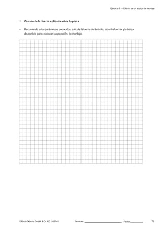 Ejercicio 8 – Cálculo de un equipo de montaje
1. Cálculo de la fuerza aplicada sobre la pieza
– Recurriendo alosparámetros conocidos, calculelafuerza del émbolo, lacontrafuerza ylafuerza
disponible para ejecutar la operación de montaje.
©FestoDidacticGmbH &Co. KG 551145 Nombre: Fecha: 71
 