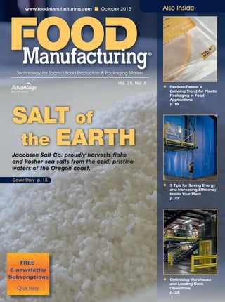 ■ October 2015
• Reclose/Reseal a
Growing Trend for Plastic
Packaging in Food
Applications
p. 16
• 3 Tips for Saving Energy
and Increasing Efficiency
Inside Your Plant
p. 22
• Optimizing Warehouse
and Loading Dock
Operations
p. 26
www.foodmanufacturing.com ■ October 2015
Technology for Today’s Food Production & Packaging Market
Vol. 28, No. 6
Cover Story p. 18
Jacobsen Salt Co. proudly harvests flake
and kosher sea salts from the cold, pristine
waters of the Oregon coast.
SALT of
the EARTH
Also Inside
 