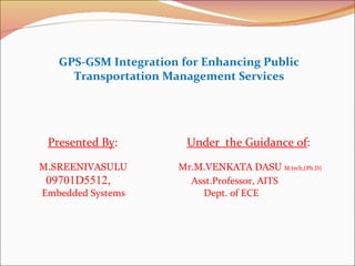 GPS-GSM Integration for Enhancing Public Transportation Management Services Presented By :   Under  the Guidance of :  M.SREENIVASULU   Mr. M.VENKATA DASU  M.tech,(Ph.D) 09701D5512,     Asst.Professor, AITS Embedded Systems    Dept. of ECE   