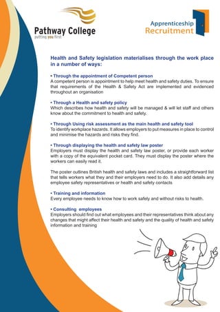 Health and Safety legislation materialises through the work place
in a number of ways:
• Through the appointment of Competent person
A competent person is appointment to help meet health and safety duties. To ensure
that requirements of the Health & Safety Act are implemented and evidenced
throughout an organisation
• Through a Health and safety policy
Which describes how health and safety will be managed & will let staff and others
know about the commitment to health and safety.
• Through Using risk assessment as the main health and safety tool
To identify workplace hazards. It allows employers to put measures in place to control
and minimise the hazards and risks they ﬁnd.
• Through displaying the health and safety law poster
Employers must display the health and safety law poster, or provide each worker
with a copy of the equivalent pocket card. They must display the poster where the
workers can easily read it.
The poster outlines British health and safety laws and includes a straightforward list
that tells workers what they and their employers need to do. It also add details any
employee safety representatives or health and safety contacts
• Training and information
Every employee needs to know how to work safely and without risks to health.
• Consulting employees
Employers should ﬁnd out what employees and their representatives think about any
changes that might affect their health and safety and the quality of health and safety
information and training

 