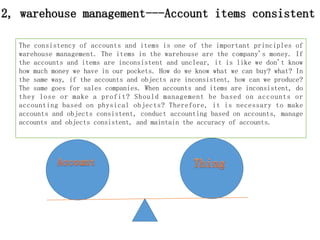 The consistency of accounts and items is one of the important principles of
warehouse management. The items in the warehouse are the company's money. If
the accounts and items are inconsistent and unclear, it is like we don't know
how much money we have in our pockets. How do we know what we can buy? what? In
the same way, if the accounts and objects are inconsistent, how can we produce?
The same goes for sales companies. When accounts and items are inconsistent, do
they lose or make a profit? Should management be based on accounts or
accounting based on physical objects? Therefore, it is necessary to make
accounts and objects consistent, conduct accounting based on accounts, manage
accounts and objects consistent, and maintain the accuracy of accounts.
2, warehouse management---Account items consistent
 