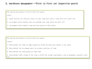 The function and content of first-in-first-out patrol:
effect:
1, Timely discover the inventory status of items, especially food or items with strict shelf life
2, can promptly detect whether there are problems with items within the shelf life
3, can promptly detect whether items have been placed in other places
The function and content of first-in-first-out patrol:
content:
1, Check whether the items are damp (especially during the plum rainy weather in the south)
2, Check whether the environment meets the storage conditions of items
3, Check whether the items placed are super high
4, check whether other storage of the items is within the storage requirements, such as packaging, anaerobic state,
etc.
2, warehouse management---First in first out inspection patrol
 